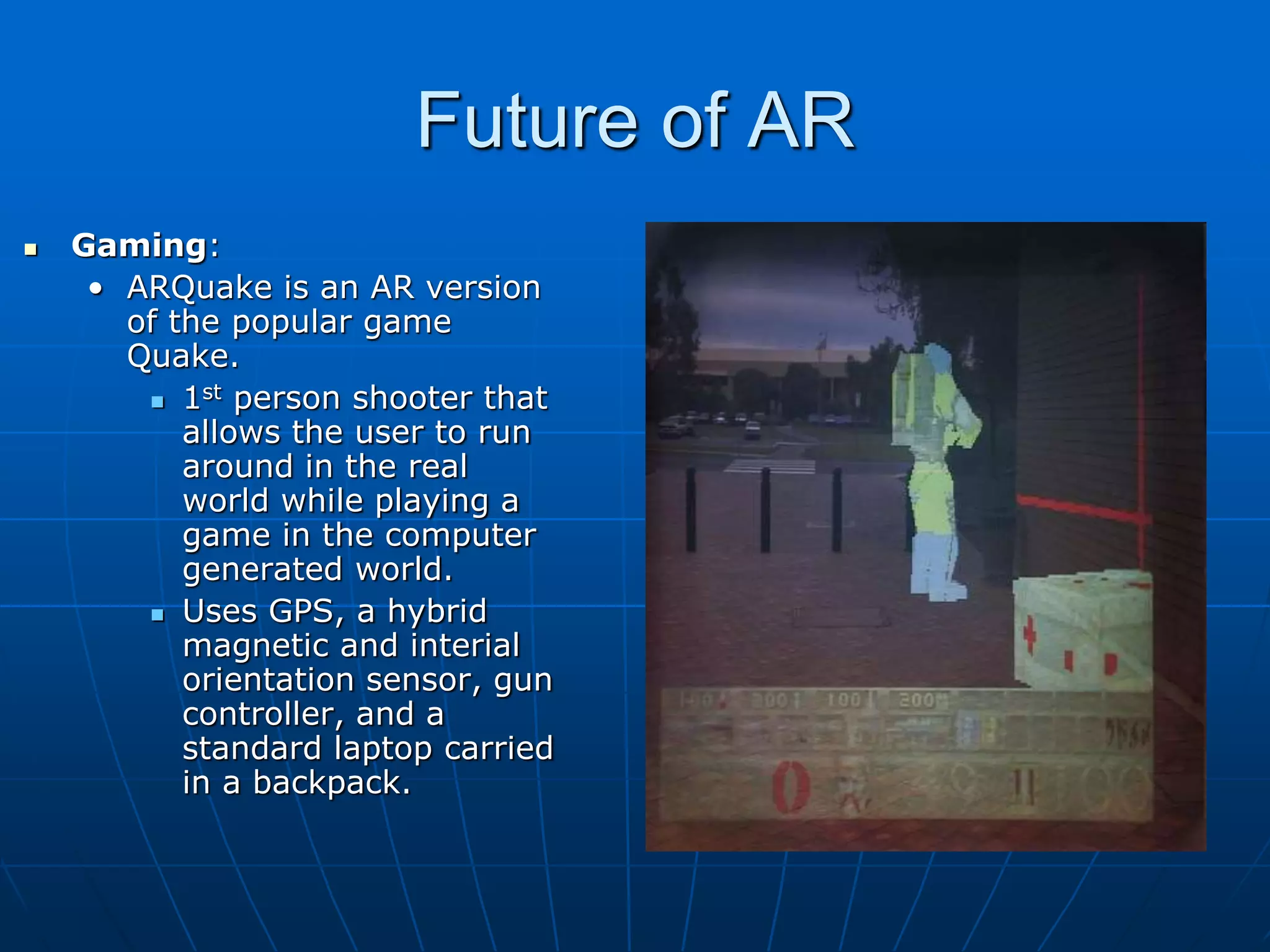 Future of AR
 Gaming:
• ARQuake is an AR version
of the popular game
Quake.
 1st person shooter that
allows the user to run
around in the real
world while playing a
game in the computer
generated world.
 Uses GPS, a hybrid
magnetic and interial
orientation sensor, gun
controller, and a
standard laptop carried
in a backpack.
 