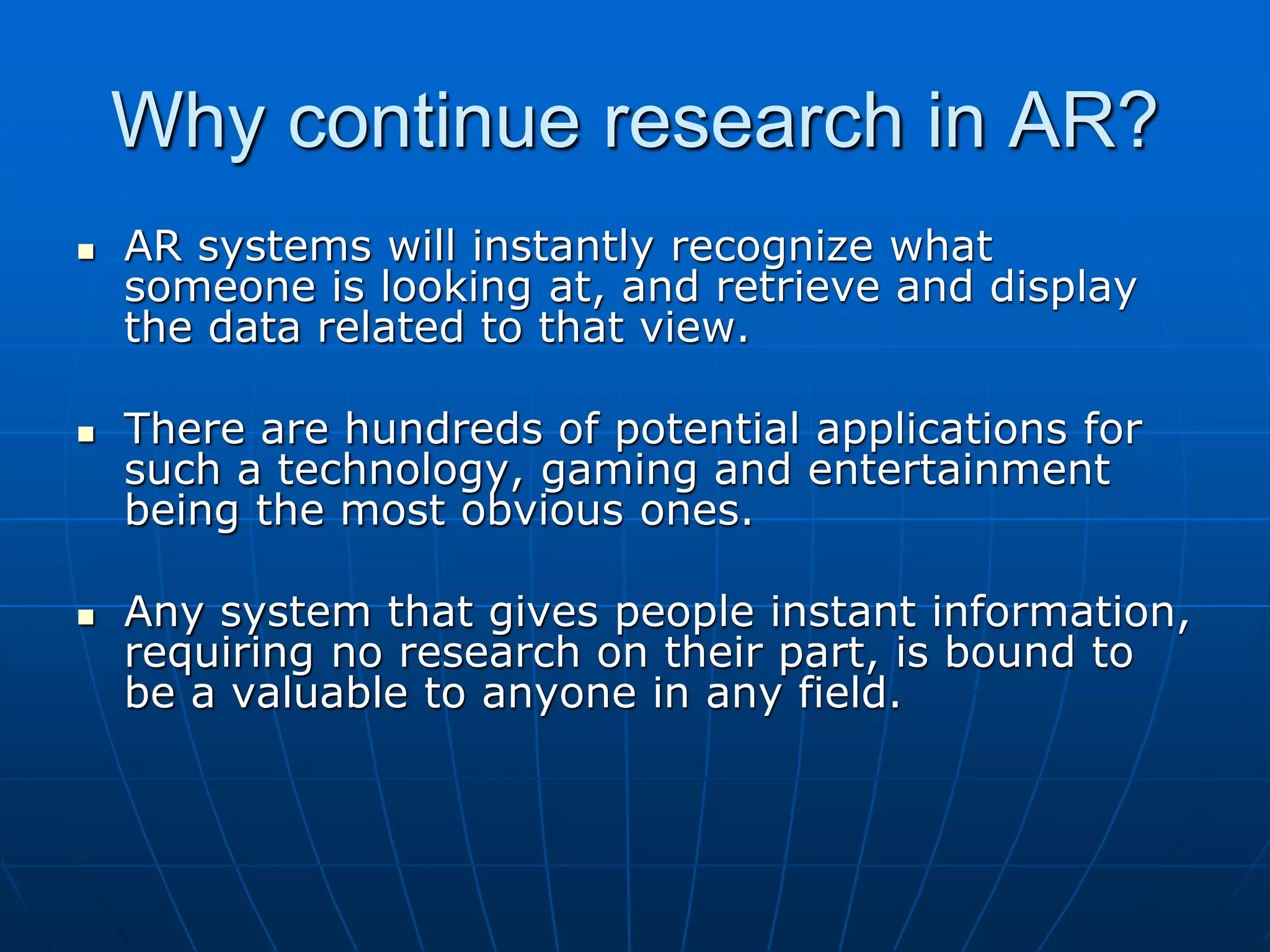 Why continue research in AR?
 AR systems will instantly recognize what
someone is looking at, and retrieve and display
the data related to that view.
 There are hundreds of potential applications for
such a technology, gaming and entertainment
being the most obvious ones.
 Any system that gives people instant information,
requiring no research on their part, is bound to
be a valuable to anyone in any field.
 
