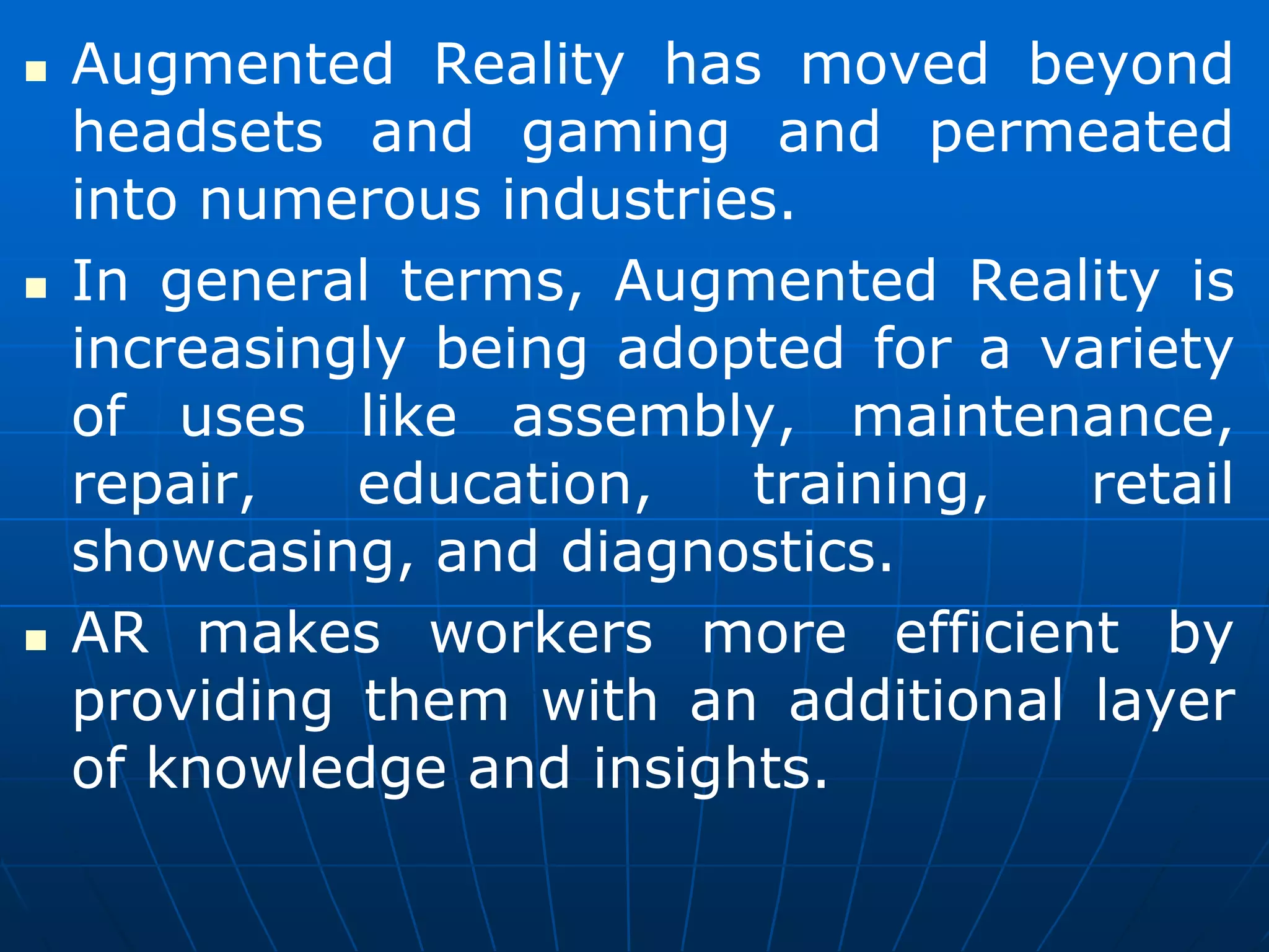  Augmented Reality has moved beyond
headsets and gaming and permeated
into numerous industries.
 In general terms, Augmented Reality is
increasingly being adopted for a variety
of uses like assembly, maintenance,
repair, education, training, retail
showcasing, and diagnostics.
 AR makes workers more efficient by
providing them with an additional layer
of knowledge and insights.
 