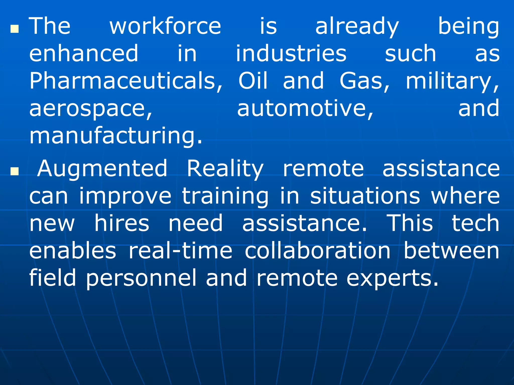  The workforce is already being
enhanced in industries such as
Pharmaceuticals, Oil and Gas, military,
aerospace, automotive, and
manufacturing.
 Augmented Reality remote assistance
can improve training in situations where
new hires need assistance. This tech
enables real-time collaboration between
field personnel and remote experts.
 