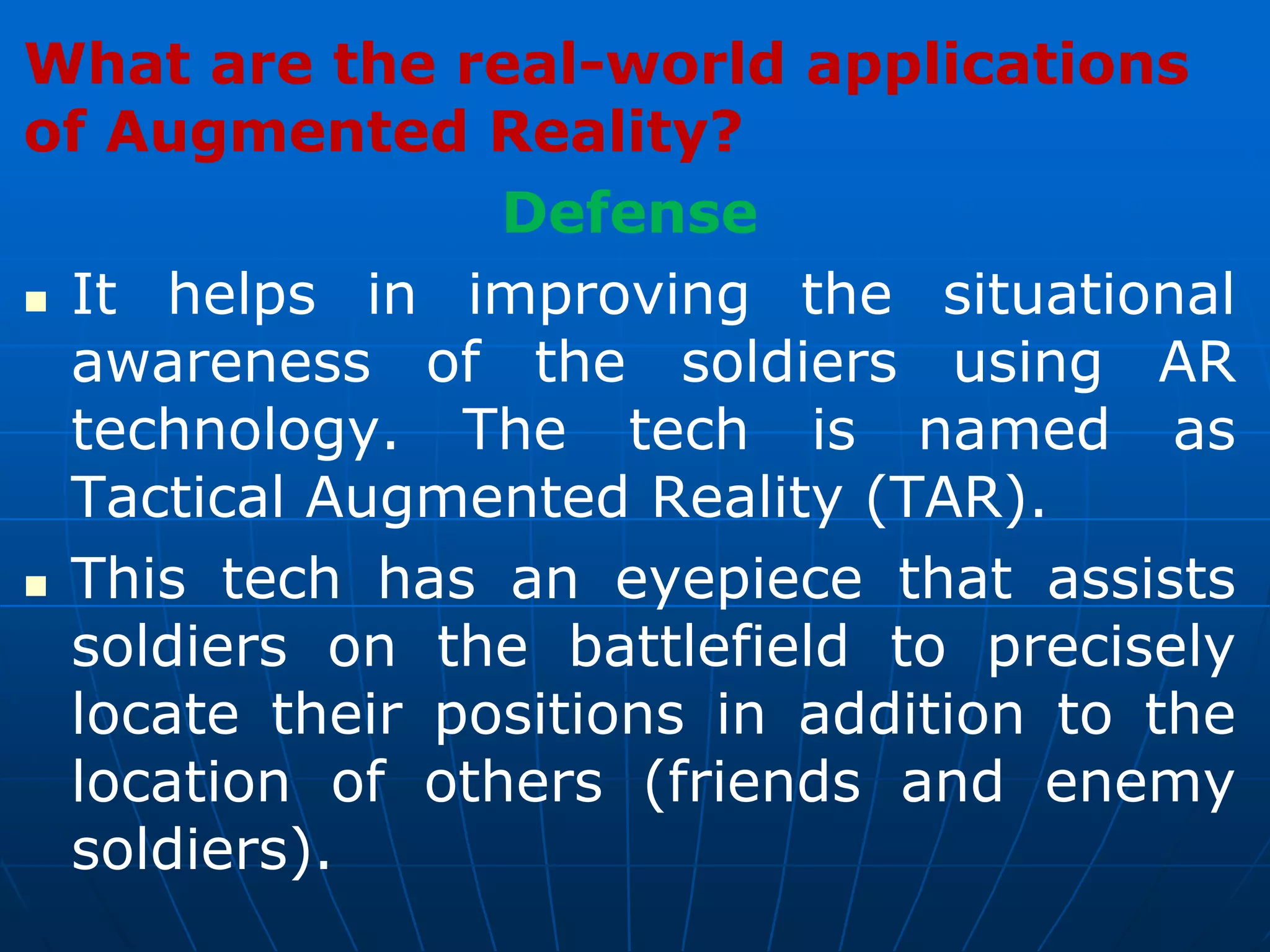 What are the real-world applications
of Augmented Reality?
Defense
 It helps in improving the situational
awareness of the soldiers using AR
technology. The tech is named as
Tactical Augmented Reality (TAR).
 This tech has an eyepiece that assists
soldiers on the battlefield to precisely
locate their positions in addition to the
location of others (friends and enemy
soldiers).
 