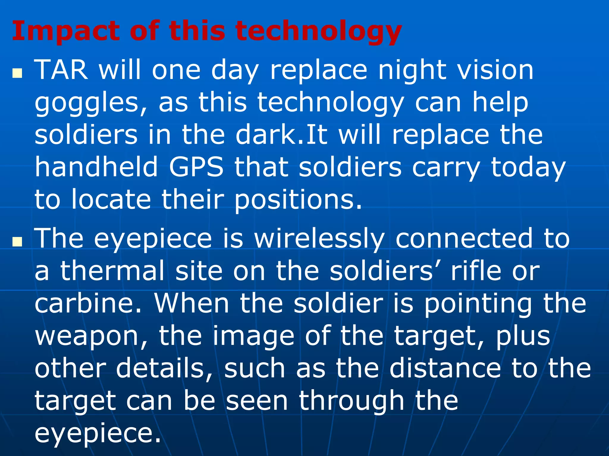 Impact of this technology
 TAR will one day replace night vision
goggles, as this technology can help
soldiers in the dark.It will replace the
handheld GPS that soldiers carry today
to locate their positions.
 The eyepiece is wirelessly connected to
a thermal site on the soldiers’ rifle or
carbine. When the soldier is pointing the
weapon, the image of the target, plus
other details, such as the distance to the
target can be seen through the
eyepiece.
 