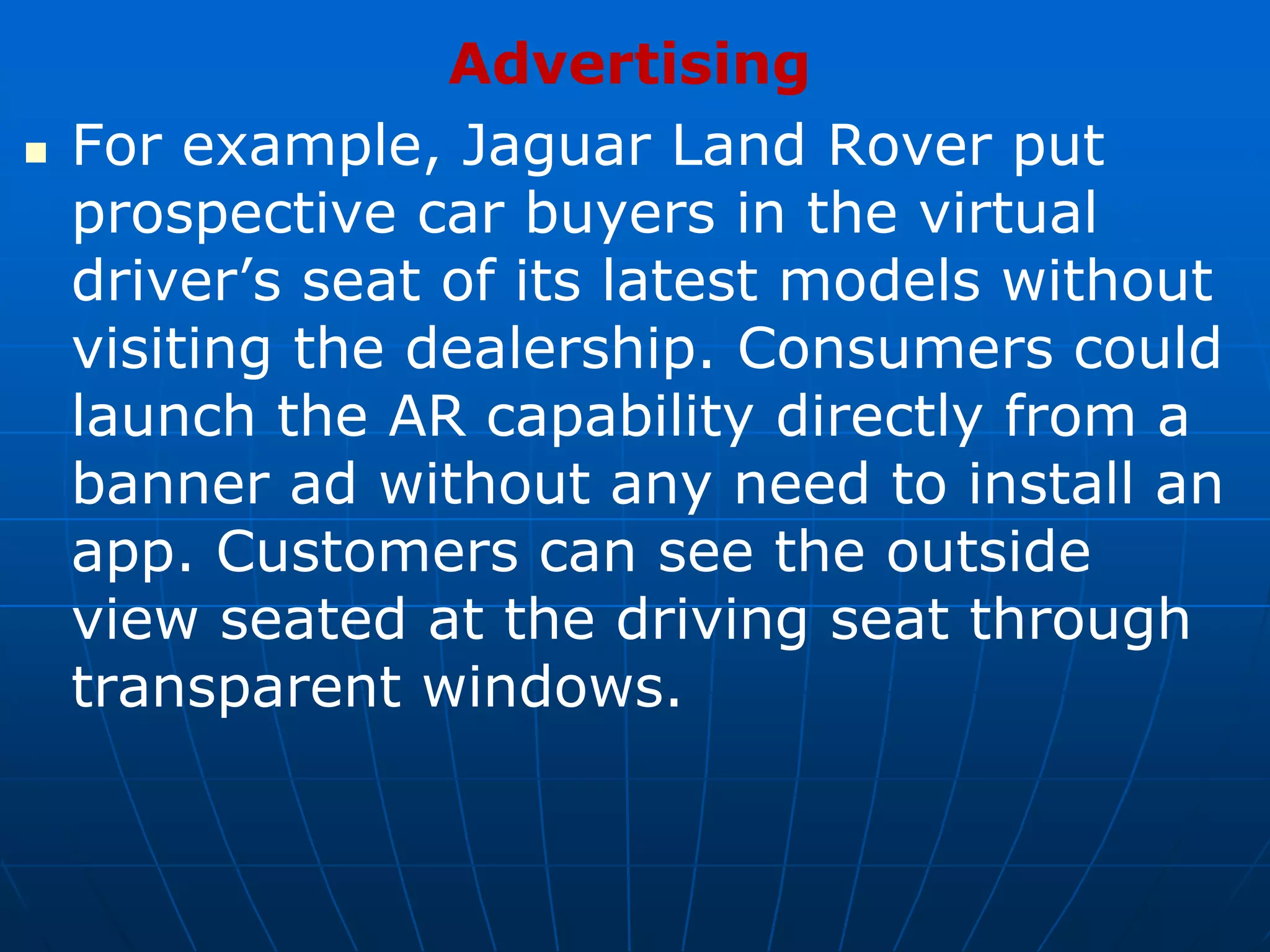 Advertising
 For example, Jaguar Land Rover put
prospective car buyers in the virtual
driver’s seat of its latest models without
visiting the dealership. Consumers could
launch the AR capability directly from a
banner ad without any need to install an
app. Customers can see the outside
view seated at the driving seat through
transparent windows.
 