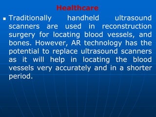 Healthcare
 Traditionally handheld ultrasound
scanners are used in reconstruction
surgery for locating blood vessels, and
bones. However, AR technology has the
potential to replace ultrasound scanners
as it will help in locating the blood
vessels very accurately and in a shorter
period.
 