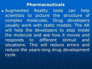 Pharmaceuticals
 Augmented Reality tools can help
scientists to picture the structure of
complex molecules. Drug developers
usually work with static models. The AR
will help the developers to step inside
the molecule and see how it moves and
responds to different stimuli and
situations. This will reduce errors and
reduce the years-long drug development
cycle.
 