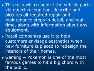  This tech will recognize the vehicle parts
via object recognition, describe and
pictures all required repair and
maintenance steps in detail, and real-
time, along with information about any
equipment.
 Retail companies use it to help
customers envisage aesthetics when
new furniture is placed to redesign the
interiors of their homes.
 Gaming – Pokemon is one of the most
famous games to hit a big chord with
the public.
 