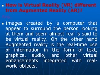  How is Virtual Reality (VR) different
from Augmented Reality (AR)?
Ans.
 Images created by a computer that
appear to surround the person looking
at them and seem almost real is said to
be virtual reality. On the other hand
Augmented reality is the real-time use
of information in the form of text,
graphics, audio, and other virtual
enhancements integrated with real-
world objects.
 