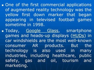  One of the first commercial applications
of augmented reality technology was the
yellow first down marker that began
appearing in televised football games
sometime in 1998.
 Today, Google Glass, smartphone
games and heads-up displays (HUDs) in
car windshields are the most well-known
consumer AR products. But the
technology is also used in many
industries, including healthcare, public
safety, gas and oil, tourism and
marketing.
 