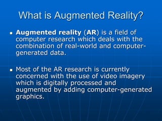 What is Augmented Reality?
 Augmented reality (AR) is a field of
computer research which deals with the
combination of real-world and computer-
generated data.
 Most of the AR research is currently
concerned with the use of video imagery
which is digitally processed and
augmented by adding computer-generated
graphics.
 