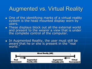 Augmented vs. Virtual Reality
 One of the identifying marks of a virtual reality
system is the head mounted display worn by
users.
 These displays block out all the external world
and present to the wearer a view that is under
the complete control of the computer.
 In Augmented Reality, the user must still be
aware that he or she is present in the “real
world.”
 