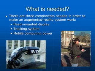 What is needed?
 There are three components needed in order to
make an augmented-reality system work:
• Head-mounted display
• Tracking system
• Mobile computing power
 