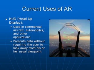 Current Uses of AR
 HUD (Head Up
Display):
• Used in commercial
aircraft, automobiles,
and other
applications
• Presents data without
requiring the user to
look away from his or
her usual viewpoint
 