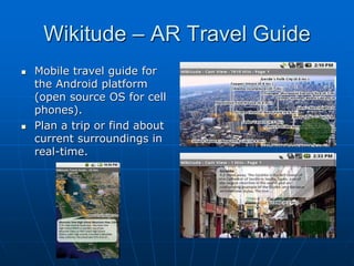 Wikitude – AR Travel Guide
 Mobile travel guide for
the Android platform
(open source OS for cell
phones).
 Plan a trip or find about
current surroundings in
real-time.
 