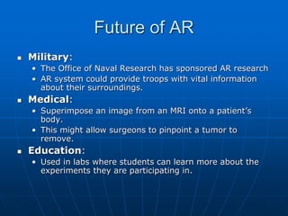 Future of AR
 Military:
• The Office of Naval Research has sponsored AR research
• AR system could provide troops with vital information
about their surroundings.
 Medical:
• Superimpose an image from an MRI onto a patient’s
body.
• This might allow surgeons to pinpoint a tumor to
remove.
 Education:
• Used in labs where students can learn more about the
experiments they are participating in.
 