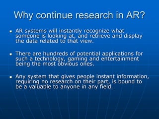 Why continue research in AR?
 AR systems will instantly recognize what
someone is looking at, and retrieve and display
the data related to that view.
 There are hundreds of potential applications for
such a technology, gaming and entertainment
being the most obvious ones.
 Any system that gives people instant information,
requiring no research on their part, is bound to
be a valuable to anyone in any field.
 
