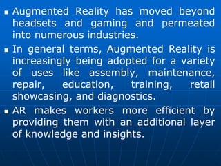  Augmented Reality has moved beyond
headsets and gaming and permeated
into numerous industries.
 In general terms, Augmented Reality is
increasingly being adopted for a variety
of uses like assembly, maintenance,
repair, education, training, retail
showcasing, and diagnostics.
 AR makes workers more efficient by
providing them with an additional layer
of knowledge and insights.
 