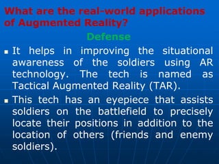 What are the real-world applications
of Augmented Reality?
Defense
 It helps in improving the situational
awareness of the soldiers using AR
technology. The tech is named as
Tactical Augmented Reality (TAR).
 This tech has an eyepiece that assists
soldiers on the battlefield to precisely
locate their positions in addition to the
location of others (friends and enemy
soldiers).
 