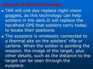 Impact of this technology
 TAR will one day replace night vision
goggles, as this technology can help
soldiers in the dark.It will replace the
handheld GPS that soldiers carry today
to locate their positions.
 The eyepiece is wirelessly connected to
a thermal site on the soldiers’ rifle or
carbine. When the soldier is pointing the
weapon, the image of the target, plus
other details, such as the distance to the
target can be seen through the
eyepiece.
 