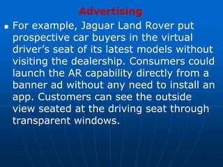 Advertising
 For example, Jaguar Land Rover put
prospective car buyers in the virtual
driver’s seat of its latest models without
visiting the dealership. Consumers could
launch the AR capability directly from a
banner ad without any need to install an
app. Customers can see the outside
view seated at the driving seat through
transparent windows.
 