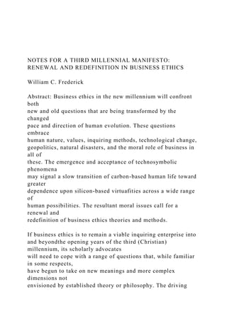 NOTES FOR A THIRD MILLENNIAL MANIFESTO:
RENEWAL AND REDEFINITION IN BUSINESS ETHICS
William C. Frederick
Abstract: Business ethics in the new millennium will confront
both
new and old questions that are being transformed by the
changed
pace and direction of human evolution. These questions
embrace
human nature, values, inquiring methods, technological change,
geopolitics, natural disasters, and the moral role of business in
all of
these. The emergence and acceptance of technosymbolic
phenomena
may signal a slow transition of carbon-based human life toward
greater
dependence upon silicon-based virtuafities across a wide range
of
human possibilities. The resultant moral issues call for a
renewal and
redefinition of business ethics theories and methods.
If business ethics is to remain a viable inquiring enterprise into
and beyondthe opening years of the third (Christian)
millennium, its scholarly advocates
will need to cope with a range of questions that, while familiar
in some respects,
have begun to take on new meanings and more complex
dimensions not
envisioned by established theory or philosophy. The driving
 