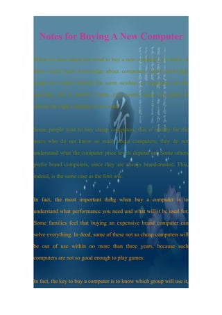 Notes for Buying A New Computer

When we have taken our mind to buy a new computer, it’s better to

know some basic knowledge about computers. Such knowledge

might be a little difficult for some newbies or beginners for the

specialty. But it doesn’t matter, just several notes can guide us

choose the right computer at our need.



Some people tend to buy cheap computers, this is mainly for the

users who do not know so much about computers; they do not

understand what the computer price levels depend on. Some others

prefer brand computers, since they are always brand-trusted. This,

indeed, is the same case as the first one.



In fact, the most important thing when buy a computer is to

understand what performance you need and what will it be used for.

Some families feel that buying an expensive brand computer can

solve everything. In deed, some of these not so cheap computers will

be out of use within no more than three years, because such

computers are not so good enough to play games.



In fact, the key to buy a computer is to know which group will use it,
 