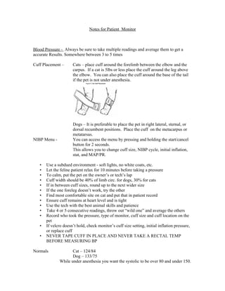 Notes for Patient Monitor



Blood Pressure - Always be sure to take multiple readings and average them to get a
accurate Results. Somewhere between 3 to 5 times

Cuff Placement –      Cats – place cuff around the forelimb between the elbow and the
                      carpus. If a cat is 5lbs or less place the cuff around the leg above
                      the elbow. You can also place the cuff around the base of the tail
                      if the pet is not under anesthesia.




                      Dogs – It is preferable to place the pet in right lateral, sternal, or
                      dorsal recumbent positions. Place the cuff on the metacarpus or
                      metatarsus.
NIBP Menu -           You can access the menu by pressing and holding the start/cancel
                      button for 2 seconds.
                      This allows you to change cuff size, NIBP cycle, initial inflation,
                      stat, and MAP/PR.

   •   Use a subdued environment - soft lights, no white coats, etc.
   •   Let the feline patient relax for 10 minutes before taking a pressure
   •   To calm, put the pet on the owner’s or tech’s lap
   •   Cuff width should be 40% of limb circ. for dogs, 30% for cats
   •   If in between cuff sizes, round up to the next wider size
   •   If the one foreleg doesn’t work, try the other
   •   Find most comfortable site on cat and put that in patient record
   •   Ensure cuff remains at heart level and is tight
   •   Use the tech with the best animal skills and patience
   •   Take 4 or 5 consecutive readings, throw out “wild one” and average the others
   •   Record who took the pressure, type of monitor, cuff size and cuff location on the
       pet
   •   If velcro doesn’t hold, check monitor’s cuff size setting, initial inflation pressure,
       or replace cuff
   •   NEVER TAPE CUFF IN PLACE AND NEVER TAKE A RECTAL TEMP
       BEFORE MEASURING BP

Normals              Cat – 124/84
                     Dog – 133/75
              While under anesthesia you want the systolic to be over 80 and under 150.
 