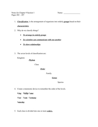 Notes for Chapter 9 Section 1                                    Name: _________________
Pages 202 – 207


   1. Classification is the arrangement of organisms into orderly groups based on their

       characteristics

   2. Why do we classify things?

          •   To arrange in orderly groups

          •   So scientists can communicate with one another

          •   To show relationships



   3. The seven levels of classification are:

       Kingdom
                         Phylum

                                Class

                                        Order

                                                Family

                                                         Genus

                                                                 Species


   4. Create a mnemonic device to remember the order of the levels.

       King Phillip Came

       Over   From Germany

       Saturday



   5. Each class is divided into one or more orders.
 