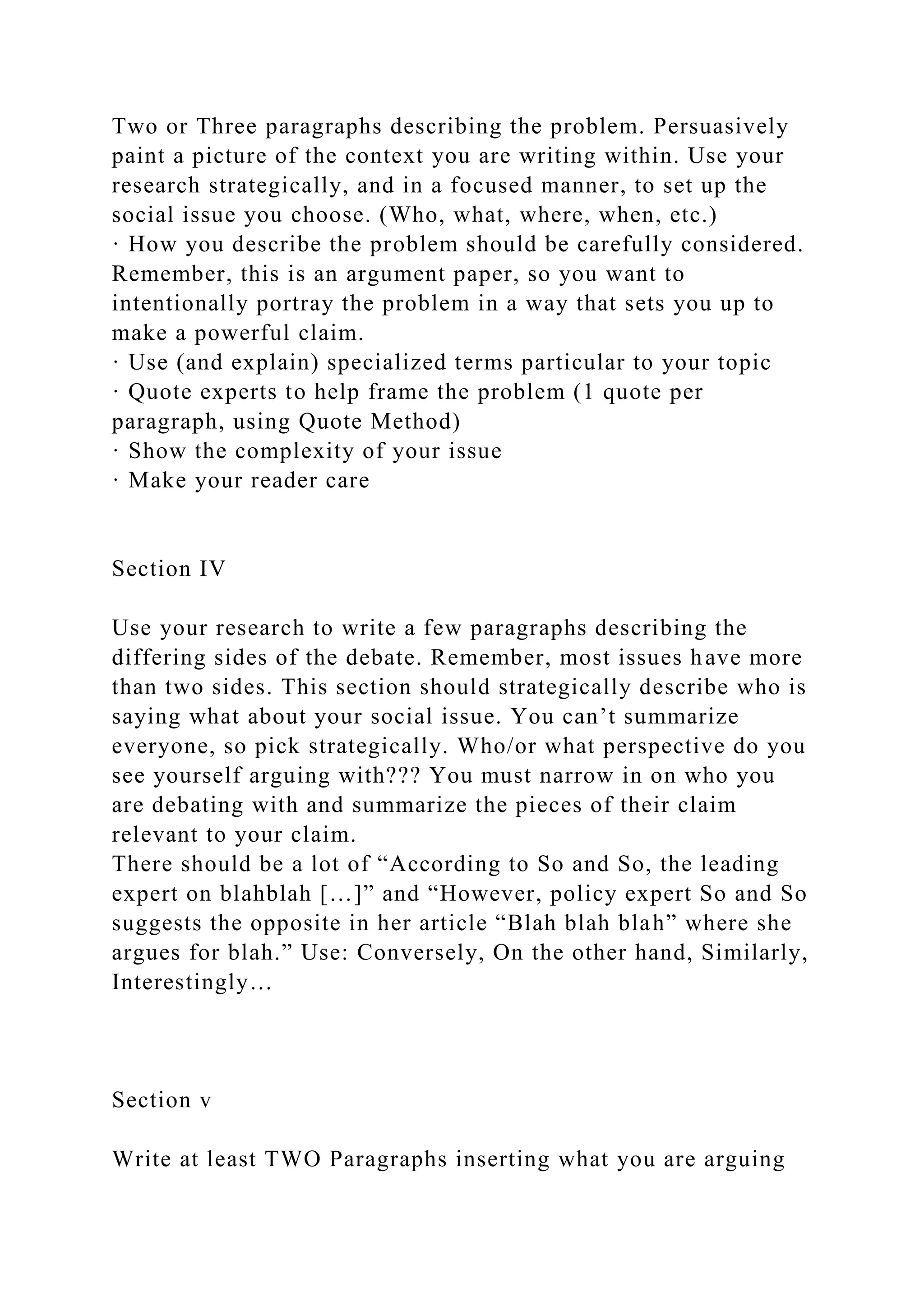 Two or Three paragraphs describing the problem. Persuasively
paint a picture of the context you are writing within. Use your
research strategically, and in a focused manner, to set up the
social issue you choose. (Who, what, where, when, etc.)
· How you describe the problem should be carefully considered.
Remember, this is an argument paper, so you want to
intentionally portray the problem in a way that sets you up to
make a powerful claim.
· Use (and explain) specialized terms particular to your topic
· Quote experts to help frame the problem (1 quote per
paragraph, using Quote Method)
· Show the complexity of your issue
· Make your reader care
Section IV
Use your research to write a few paragraphs describing the
differing sides of the debate. Remember, most issues have more
than two sides. This section should strategically describe who is
saying what about your social issue. You can’t summarize
everyone, so pick strategically. Who/or what perspective do you
see yourself arguing with??? You must narrow in on who you
are debating with and summarize the pieces of their claim
relevant to your claim.
There should be a lot of “According to So and So, the leading
expert on blahblah […]” and “However, policy expert So and So
suggests the opposite in her article “Blah blah blah” where she
argues for blah.” Use: Conversely, On the other hand, Similarly,
Interestingly…
Section v
Write at least TWO Paragraphs inserting what you are arguing
 