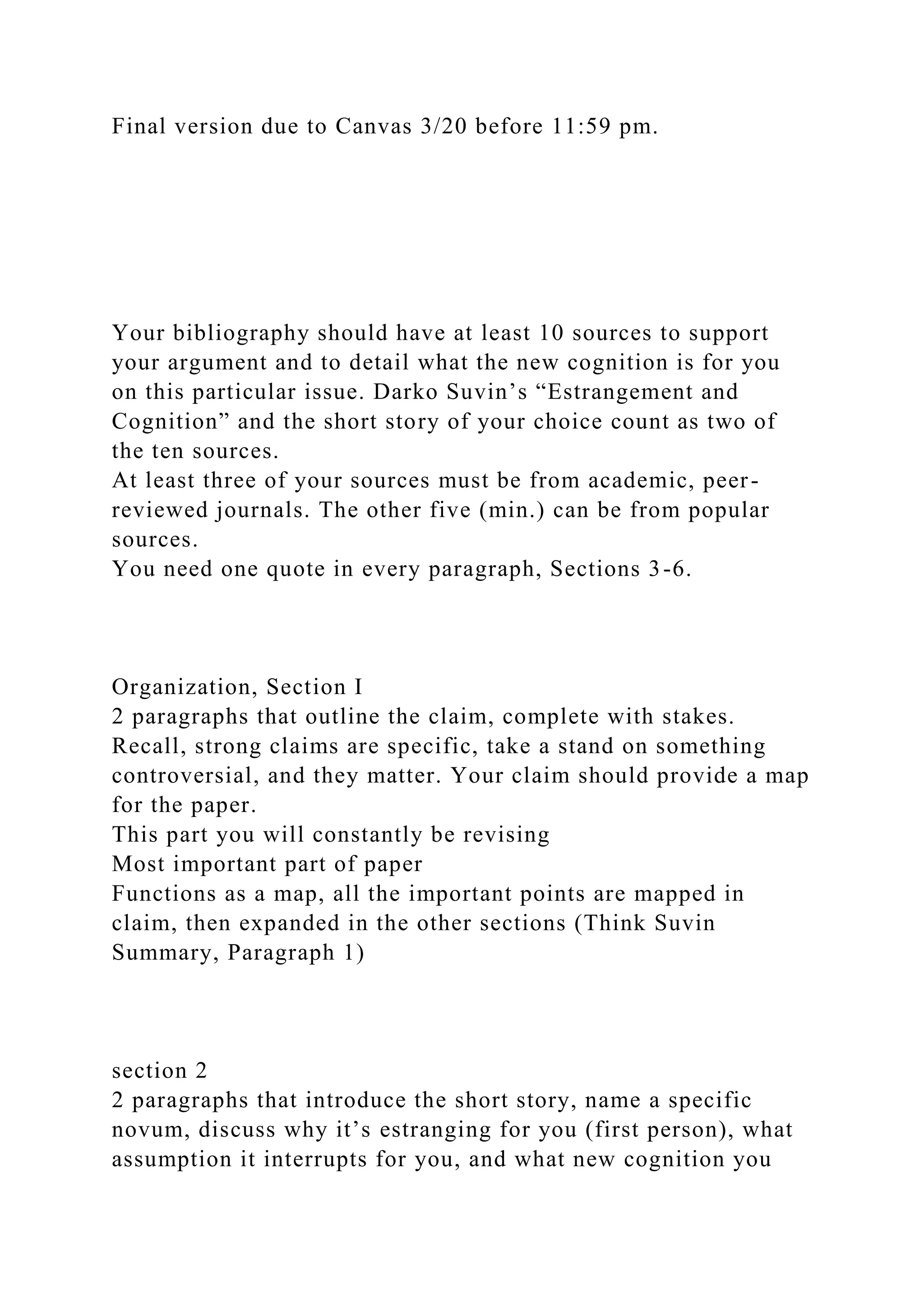 Final version due to Canvas 3/20 before 11:59 pm.
Your bibliography should have at least 10 sources to support
your argument and to detail what the new cognition is for you
on this particular issue. Darko Suvin’s “Estrangement and
Cognition” and the short story of your choice count as two of
the ten sources.
At least three of your sources must be from academic, peer-
reviewed journals. The other five (min.) can be from popular
sources.
You need one quote in every paragraph, Sections 3-6.
Organization, Section I
2 paragraphs that outline the claim, complete with stakes.
Recall, strong claims are specific, take a stand on something
controversial, and they matter. Your claim should provide a map
for the paper.
This part you will constantly be revising
Most important part of paper
Functions as a map, all the important points are mapped in
claim, then expanded in the other sections (Think Suvin
Summary, Paragraph 1)
section 2
2 paragraphs that introduce the short story, name a specific
novum, discuss why it’s estranging for you (first person), what
assumption it interrupts for you, and what new cognition you
 