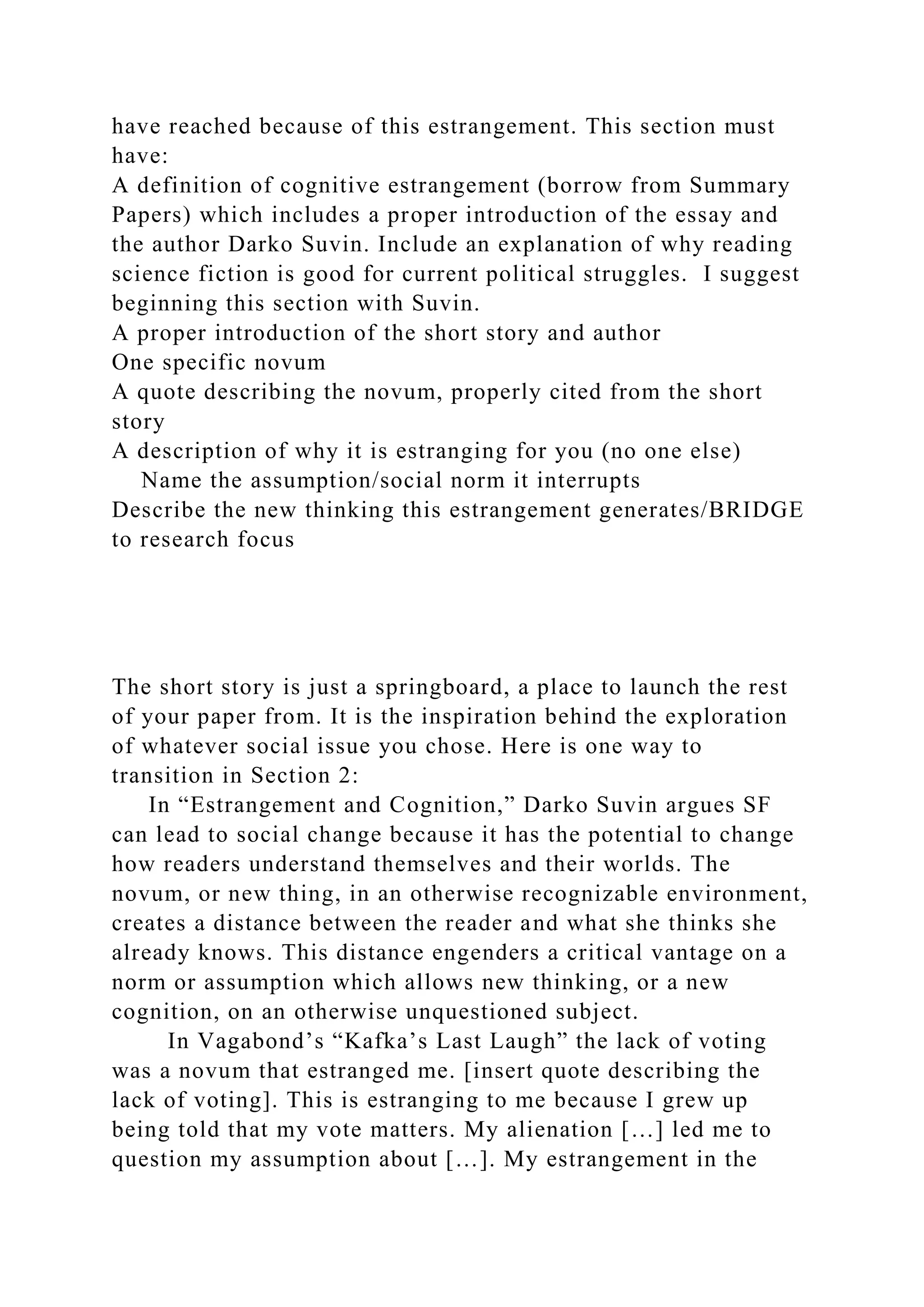 have reached because of this estrangement. This section must
have:
A definition of cognitive estrangement (borrow from Summary
Papers) which includes a proper introduction of the essay and
the author Darko Suvin. Include an explanation of why reading
science fiction is good for current political struggles. I suggest
beginning this section with Suvin.
A proper introduction of the short story and author
One specific novum
A quote describing the novum, properly cited from the short
story
A description of why it is estranging for you (no one else)
Name the assumption/social norm it interrupts
Describe the new thinking this estrangement generates/BRIDGE
to research focus
The short story is just a springboard, a place to launch the rest
of your paper from. It is the inspiration behind the exploration
of whatever social issue you chose. Here is one way to
transition in Section 2:
In “Estrangement and Cognition,” Darko Suvin argues SF
can lead to social change because it has the potential to change
how readers understand themselves and their worlds. The
novum, or new thing, in an otherwise recognizable environment,
creates a distance between the reader and what she thinks she
already knows. This distance engenders a critical vantage on a
norm or assumption which allows new thinking, or a new
cognition, on an otherwise unquestioned subject.
In Vagabond’s “Kafka’s Last Laugh” the lack of voting
was a novum that estranged me. [insert quote describing the
lack of voting]. This is estranging to me because I grew up
being told that my vote matters. My alienation […] led me to
question my assumption about […]. My estrangement in the
 