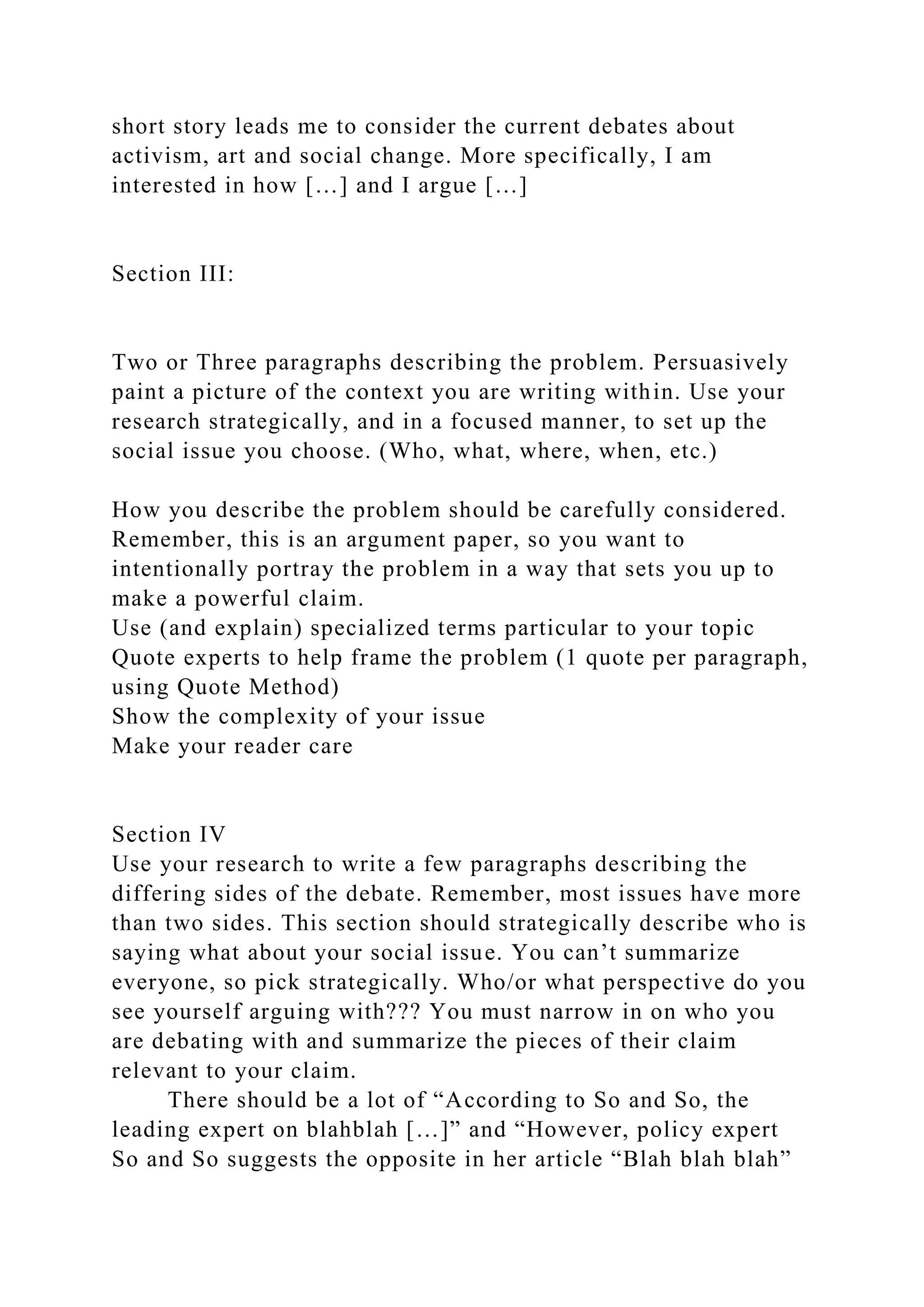 short story leads me to consider the current debates about
activism, art and social change. More specifically, I am
interested in how […] and I argue […]
Section III:
Two or Three paragraphs describing the problem. Persuasively
paint a picture of the context you are writing within. Use your
research strategically, and in a focused manner, to set up the
social issue you choose. (Who, what, where, when, etc.)
How you describe the problem should be carefully considered.
Remember, this is an argument paper, so you want to
intentionally portray the problem in a way that sets you up to
make a powerful claim.
Use (and explain) specialized terms particular to your topic
Quote experts to help frame the problem (1 quote per paragraph,
using Quote Method)
Show the complexity of your issue
Make your reader care
Section IV
Use your research to write a few paragraphs describing the
differing sides of the debate. Remember, most issues have more
than two sides. This section should strategically describe who is
saying what about your social issue. You can’t summarize
everyone, so pick strategically. Who/or what perspective do you
see yourself arguing with??? You must narrow in on who you
are debating with and summarize the pieces of their claim
relevant to your claim.
There should be a lot of “According to So and So, the
leading expert on blahblah […]” and “However, policy expert
So and So suggests the opposite in her article “Blah blah blah”
 