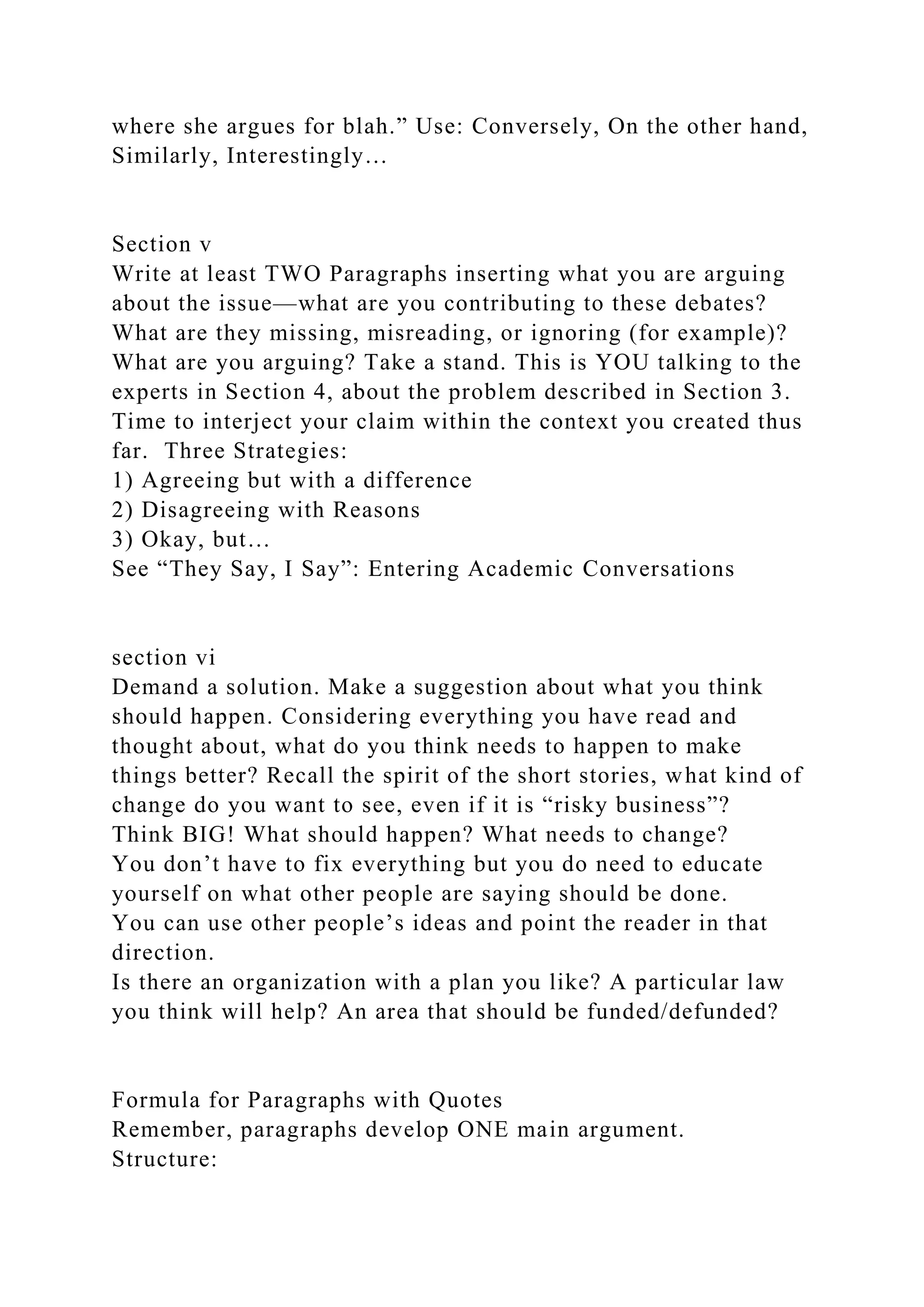 where she argues for blah.” Use: Conversely, On the other hand,
Similarly, Interestingly…
Section v
Write at least TWO Paragraphs inserting what you are arguing
about the issue—what are you contributing to these debates?
What are they missing, misreading, or ignoring (for example)?
What are you arguing? Take a stand. This is YOU talking to the
experts in Section 4, about the problem described in Section 3.
Time to interject your claim within the context you created thus
far. Three Strategies:
1) Agreeing but with a difference
2) Disagreeing with Reasons
3) Okay, but…
See “They Say, I Say”: Entering Academic Conversations
section vi
Demand a solution. Make a suggestion about what you think
should happen. Considering everything you have read and
thought about, what do you think needs to happen to make
things better? Recall the spirit of the short stories, what kind of
change do you want to see, even if it is “risky business”?
Think BIG! What should happen? What needs to change?
You don’t have to fix everything but you do need to educate
yourself on what other people are saying should be done.
You can use other people’s ideas and point the reader in that
direction.
Is there an organization with a plan you like? A particular law
you think will help? An area that should be funded/defunded?
Formula for Paragraphs with Quotes
Remember, paragraphs develop ONE main argument.
Structure:
 