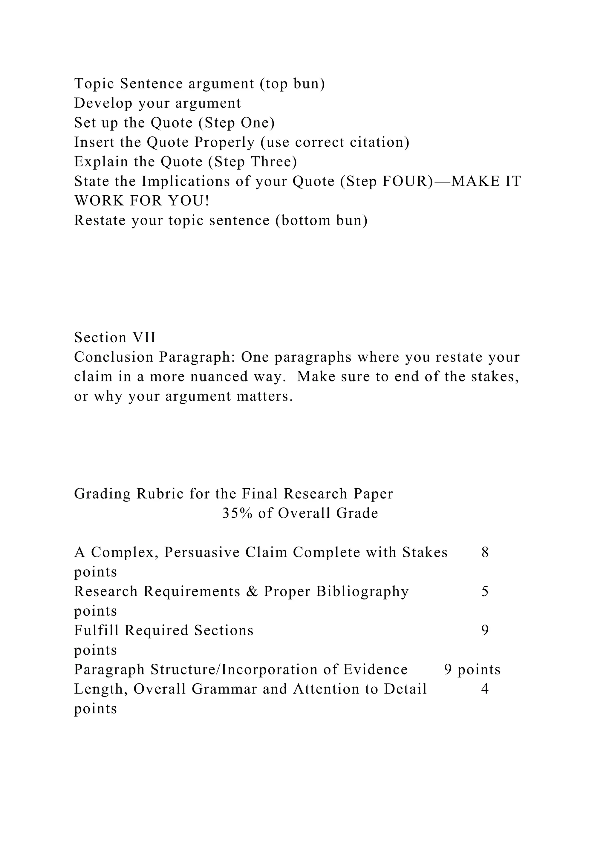 Topic Sentence argument (top bun)
Develop your argument
Set up the Quote (Step One)
Insert the Quote Properly (use correct citation)
Explain the Quote (Step Three)
State the Implications of your Quote (Step FOUR)—MAKE IT
WORK FOR YOU!
Restate your topic sentence (bottom bun)
Section VII
Conclusion Paragraph: One paragraphs where you restate your
claim in a more nuanced way. Make sure to end of the stakes,
or why your argument matters.
Grading Rubric for the Final Research Paper
35% of Overall Grade
A Complex, Persuasive Claim Complete with Stakes 8
points
Research Requirements & Proper Bibliography 5
points
Fulfill Required Sections 9
points
Paragraph Structure/Incorporation of Evidence 9 points
Length, Overall Grammar and Attention to Detail 4
points
 