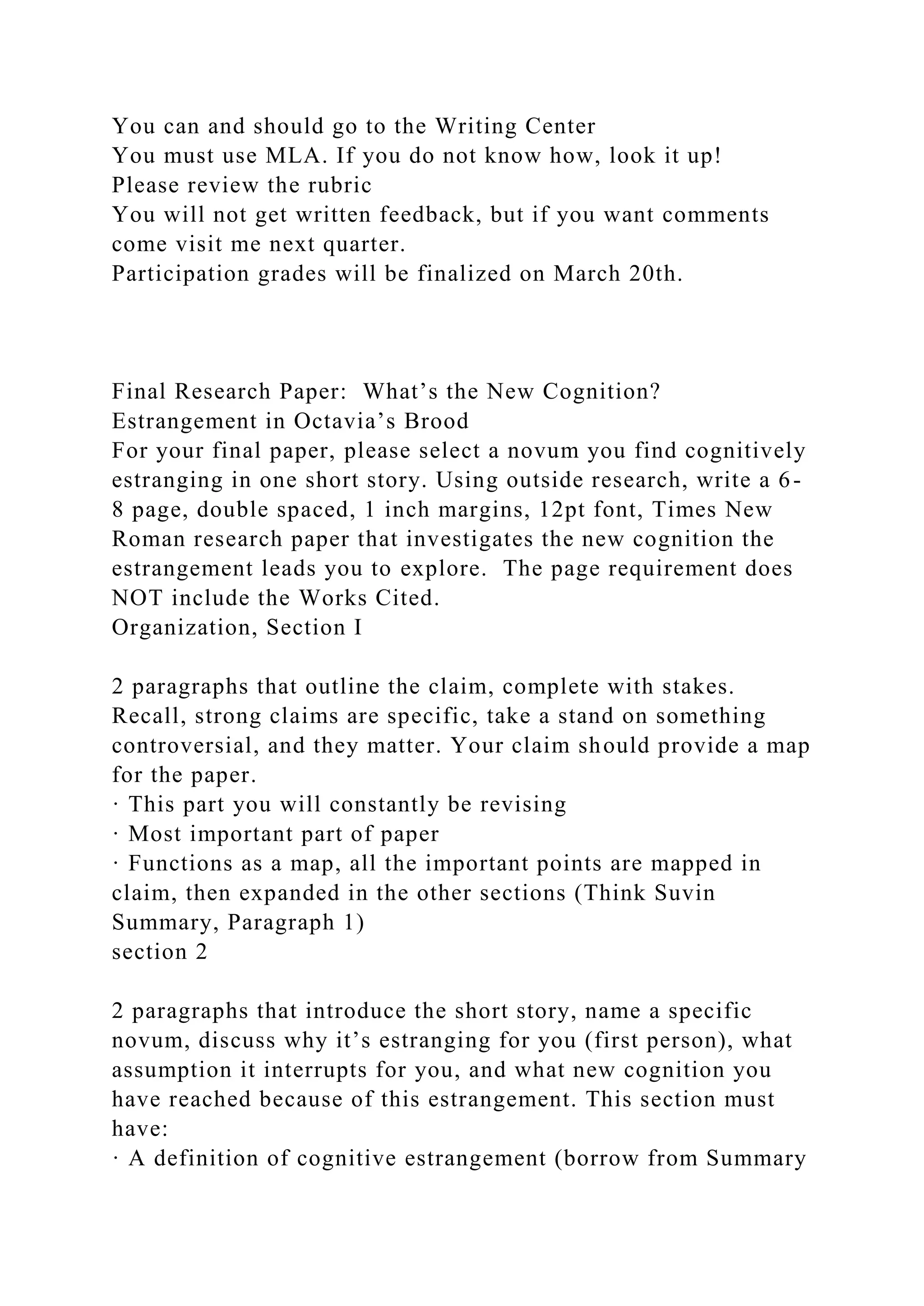 You can and should go to the Writing Center
You must use MLA. If you do not know how, look it up!
Please review the rubric
You will not get written feedback, but if you want comments
come visit me next quarter.
Participation grades will be finalized on March 20th.
Final Research Paper: What’s the New Cognition?
Estrangement in Octavia’s Brood
For your final paper, please select a novum you find cognitively
estranging in one short story. Using outside research, write a 6-
8 page, double spaced, 1 inch margins, 12pt font, Times New
Roman research paper that investigates the new cognition the
estrangement leads you to explore. The page requirement does
NOT include the Works Cited.
Organization, Section I
2 paragraphs that outline the claim, complete with stakes.
Recall, strong claims are specific, take a stand on something
controversial, and they matter. Your claim should provide a map
for the paper.
· This part you will constantly be revising
· Most important part of paper
· Functions as a map, all the important points are mapped in
claim, then expanded in the other sections (Think Suvin
Summary, Paragraph 1)
section 2
2 paragraphs that introduce the short story, name a specific
novum, discuss why it’s estranging for you (first person), what
assumption it interrupts for you, and what new cognition you
have reached because of this estrangement. This section must
have:
· A definition of cognitive estrangement (borrow from Summary
 