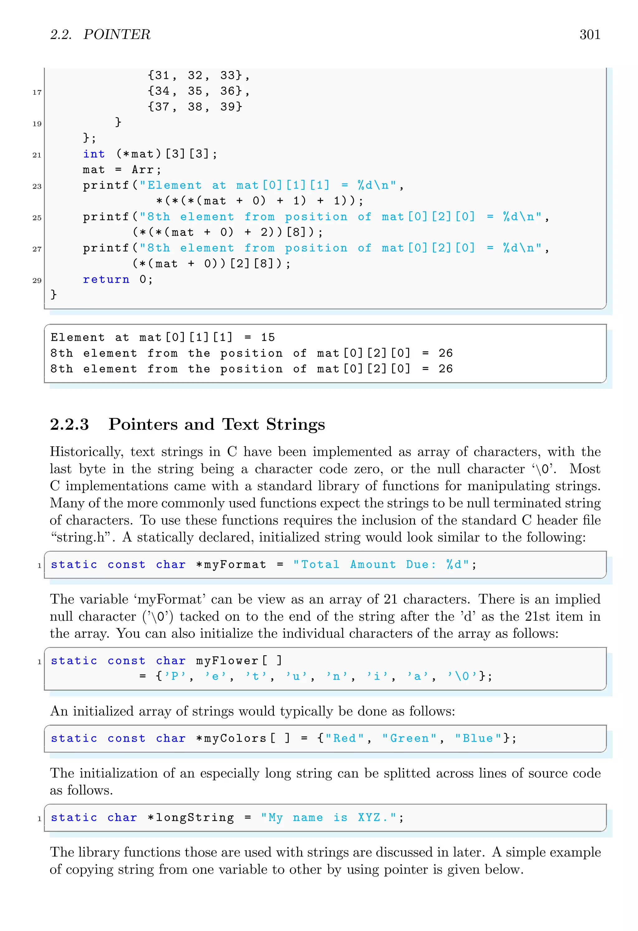 2.2. POINTER 301
{31, 32, 33},
17 {34, 35, 36},
{37, 38, 39}
19 }
};
21 int (* mat)[3][3];
mat = Arr;
23 printf("Element at mat [0][1][1] = %dn",
*(*(*( mat + 0) + 1) + 1));
25 printf("8th element from position of mat [0][2][0] = %dn",
(*(*( mat + 0) + 2))[8]) ;
27 printf("8th element from position of mat [0][2][0] = %dn",
(*( mat + 0))[2][8]) ;
29 return 0;
}
✌
✆
✞
Element at mat [0][1][1] = 15
8th element from the position of mat [0][2][0] = 26
8th element from the position of mat [0][2][0] = 26
✌
✆
2.2.3 Pointers and Text Strings
Historically, text strings in C have been implemented as array of characters, with the
last byte in the string being a character code zero, or the null character ‘0’. Most
C implementations came with a standard library of functions for manipulating strings.
Many of the more commonly used functions expect the strings to be null terminated string
of characters. To use these functions requires the inclusion of the standard C header file
“string.h”. A statically declared, initialized string would look similar to the following:
✞
1 static const char *myFormat = "Total Amount Due: %d";
✌
✆
The variable ‘myFormat’ can be view as an array of 21 characters. There is an implied
null character (’0’) tacked on to the end of the string after the ’d’ as the 21st item in
the array. You can also initialize the individual characters of the array as follows:
✞
1 static const char myFlower [ ]
= {’P’, ’e’, ’t’, ’u’, ’n’, ’i’, ’a’, ’0’};
✌
✆
An initialized array of strings would typically be done as follows:
✞
static const char *myColors [ ] = {"Red", "Green", "Blue "};
✌
✆
The initialization of an especially long string can be splitted across lines of source code
as follows.
✞
1 static char *longString = "My name is XYZ.";
✌
✆
The library functions those are used with strings are discussed in later. A simple example
of copying string from one variable to other by using pointer is given below.
 