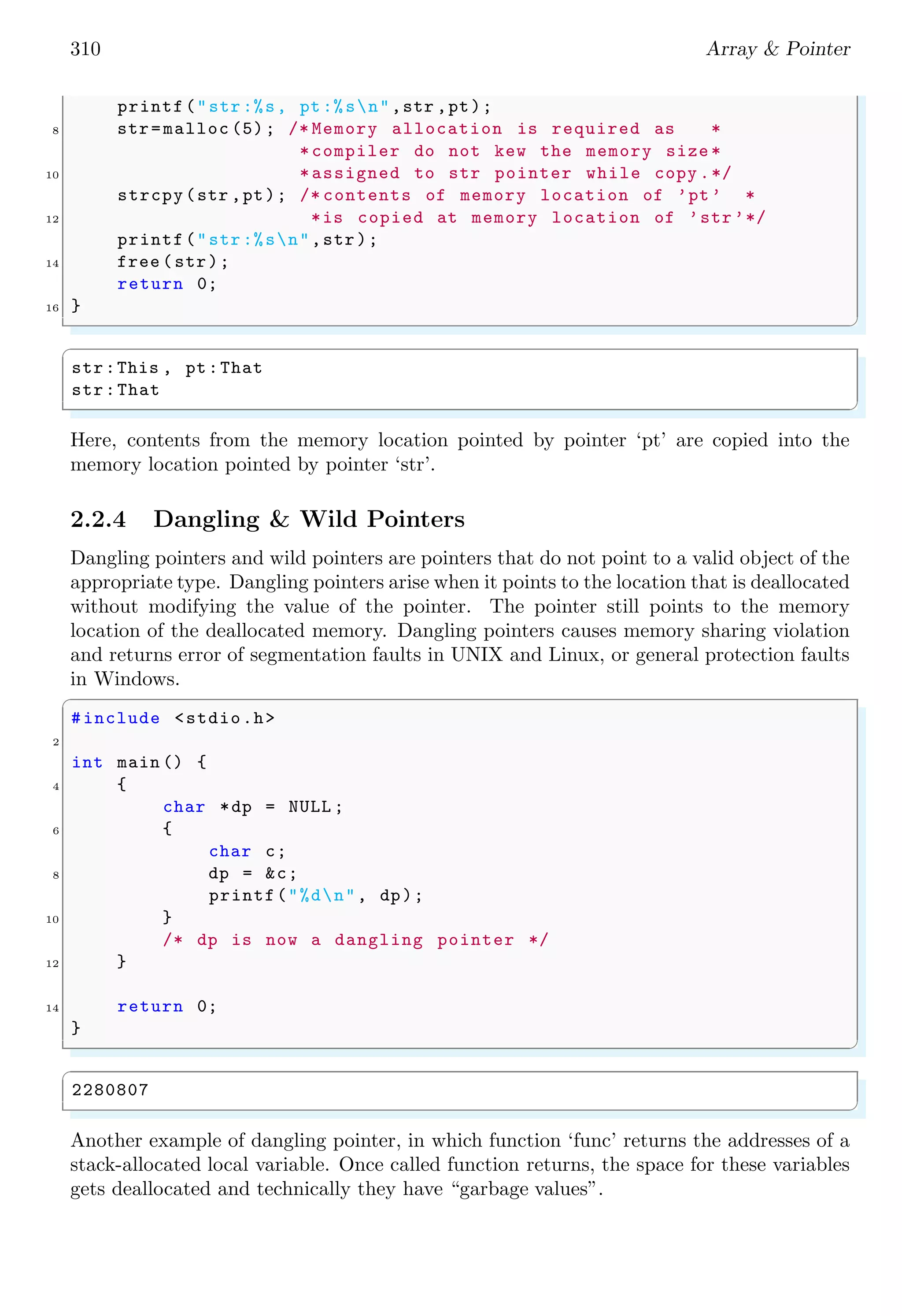 310 Array & Pointer
printf("str:%s, pt:%sn",str ,pt);
8 str=malloc (5); /* Memory allocation is required as *
*compiler do not kew the memory size *
10 *assigned to str pointer while copy .*/
strcpy(str ,pt); /* contents of memory location of ’pt’ *
12 *is copied at memory location of ’str’*/
printf("str:%sn",str);
14 free (str);
return 0;
16 }
✌
✆
✞
str:This , pt:That
str:That
✌
✆
Here, contents from the memory location pointed by pointer ‘pt’ are copied into the
memory location pointed by pointer ‘str’.
2.2.4 Dangling & Wild Pointers
Dangling pointers and wild pointers are pointers that do not point to a valid object of the
appropriate type. Dangling pointers arise when it points to the location that is deallocated
without modifying the value of the pointer. The pointer still points to the memory
location of the deallocated memory. Dangling pointers causes memory sharing violation
and returns error of segmentation faults in UNIX and Linux, or general protection faults
in Windows.
✞
#include <stdio.h>
2
int main () {
4 {
char *dp = NULL ;
6 {
char c;
8 dp = &c;
printf("%dn", dp);
10 }
/* dp is now a dangling pointer */
12 }
14 return 0;
}
✌
✆
✞
2280807
✌
✆
Another example of dangling pointer, in which function ‘func’ returns the addresses of a
stack-allocated local variable. Once called function returns, the space for these variables
gets deallocated and technically they have “garbage values”.
 