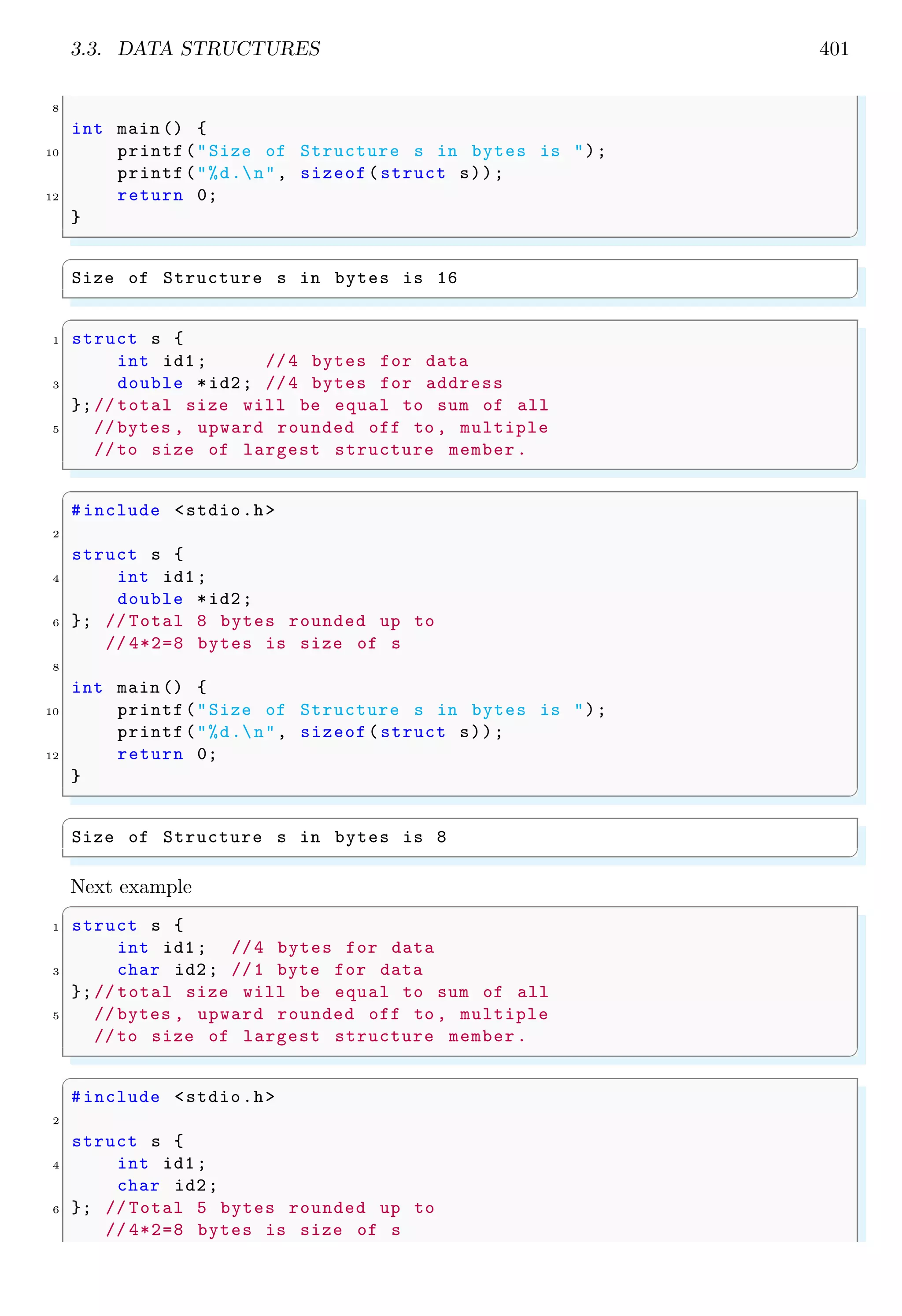 3.3. DATA STRUCTURES 401
8
int main () {
10 printf("Size of Structure s in bytes is ");
printf("%d.n", sizeof(struct s));
12 return 0;
}
✌
✆
✞
Size of Structure s in bytes is 16
✌
✆
✞
1 struct s {
int id1; //4 bytes for data
3 double *id2; //4 bytes for address
};// total size will be equal to sum of all
5 // bytes , upward rounded off to , multiple
//to size of largest structure member.
✌
✆
✞
#include <stdio.h>
2
struct s {
4 int id1;
double *id2;
6 }; // Total 8 bytes rounded up to
// 4*2=8 bytes is size of s
8
int main () {
10 printf("Size of Structure s in bytes is ");
printf("%d.n", sizeof(struct s));
12 return 0;
}
✌
✆
✞
Size of Structure s in bytes is 8
✌
✆
Next example
✞
1 struct s {
int id1; //4 bytes for data
3 char id2; //1 byte for data
};// total size will be equal to sum of all
5 // bytes , upward rounded off to , multiple
//to size of largest structure member.
✌
✆
✞
#include <stdio.h>
2
struct s {
4 int id1;
char id2;
6 }; // Total 5 bytes rounded up to
// 4*2=8 bytes is size of s
 