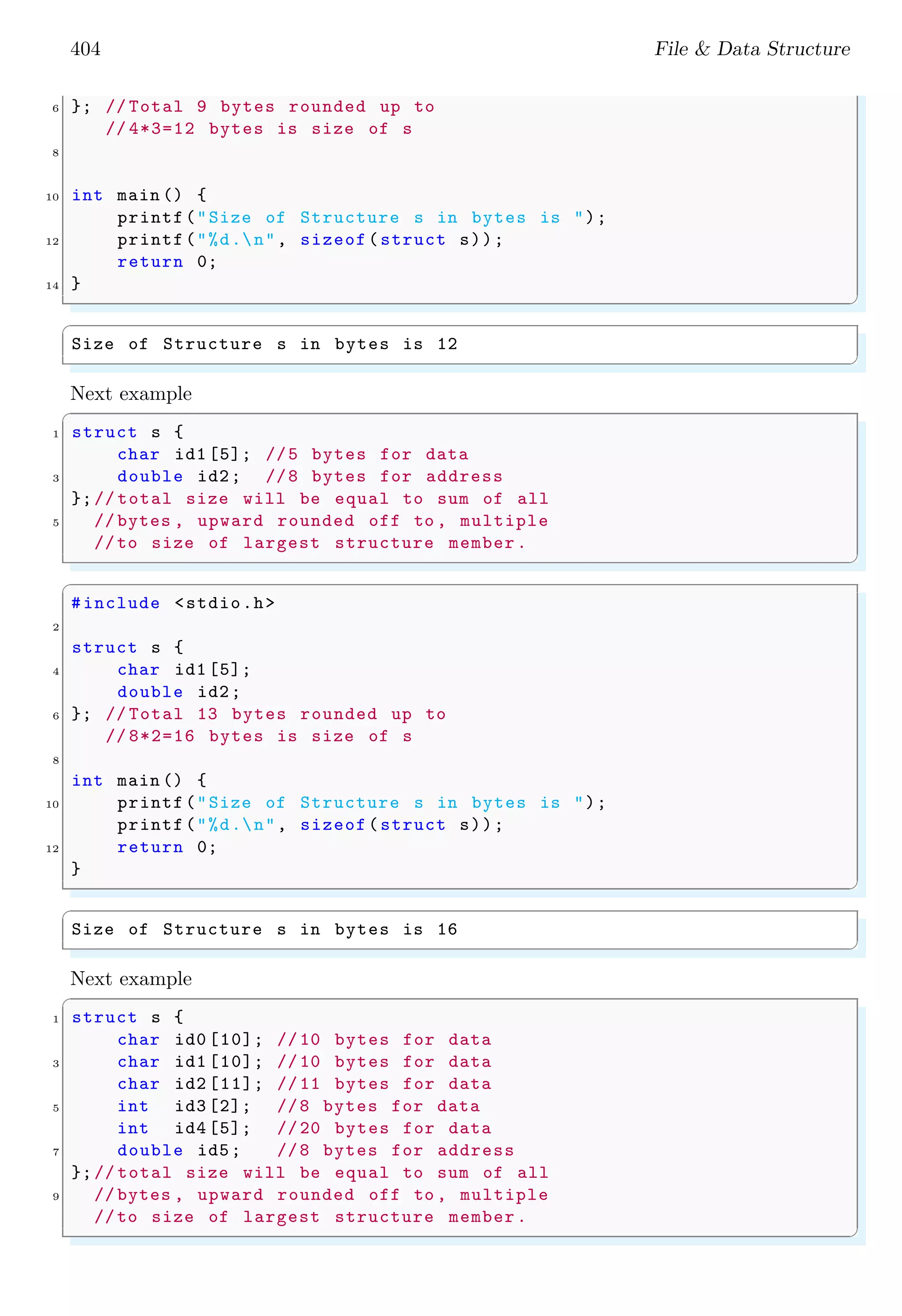 404 File & Data Structure
6 }; // Total 9 bytes rounded up to
// 4*3=12 bytes is size of s
8
10 int main () {
printf("Size of Structure s in bytes is ");
12 printf("%d.n", sizeof(struct s));
return 0;
14 }
✌
✆
✞
Size of Structure s in bytes is 12
✌
✆
Next example
✞
1 struct s {
char id1 [5]; //5 bytes for data
3 double id2; //8 bytes for address
};// total size will be equal to sum of all
5 // bytes , upward rounded off to , multiple
//to size of largest structure member.
✌
✆
✞
#include <stdio.h>
2
struct s {
4 char id1 [5];
double id2;
6 }; // Total 13 bytes rounded up to
// 8*2=16 bytes is size of s
8
int main () {
10 printf("Size of Structure s in bytes is ");
printf("%d.n", sizeof(struct s));
12 return 0;
}
✌
✆
✞
Size of Structure s in bytes is 16
✌
✆
Next example
✞
1 struct s {
char id0 [10]; //10 bytes for data
3 char id1 [10]; //10 bytes for data
char id2 [11]; //11 bytes for data
5 int id3 [2]; //8 bytes for data
int id4 [5]; //20 bytes for data
7 double id5; //8 bytes for address
};// total size will be equal to sum of all
9 // bytes , upward rounded off to , multiple
//to size of largest structure member.
✌
✆
 