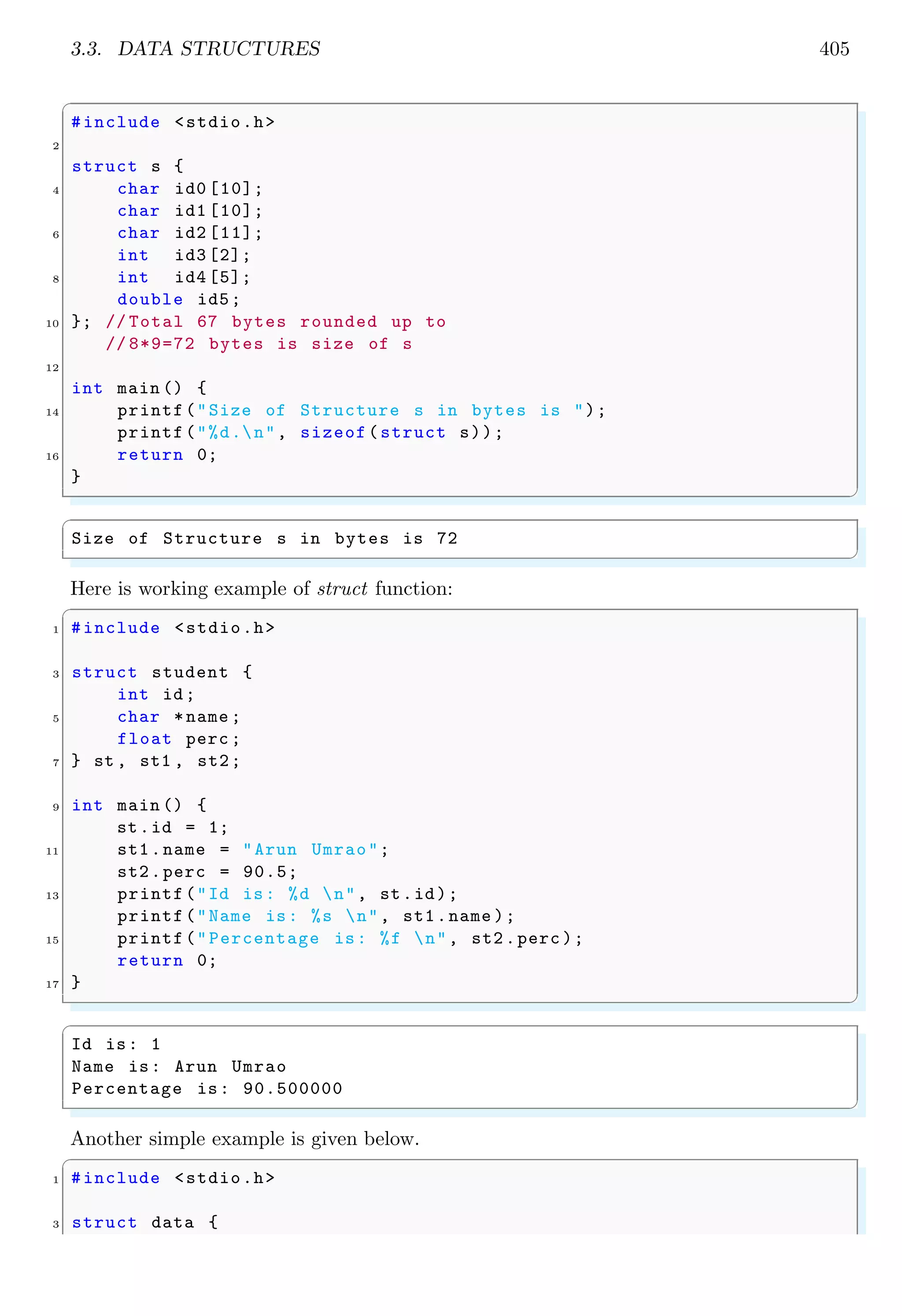 3.3. DATA STRUCTURES 405
✞
#include <stdio.h>
2
struct s {
4 char id0 [10];
char id1 [10];
6 char id2 [11];
int id3 [2];
8 int id4 [5];
double id5;
10 }; // Total 67 bytes rounded up to
// 8*9=72 bytes is size of s
12
int main () {
14 printf("Size of Structure s in bytes is ");
printf("%d.n", sizeof(struct s));
16 return 0;
}
✌
✆
✞
Size of Structure s in bytes is 72
✌
✆
Here is working example of struct function:
✞
1 #include <stdio.h>
3 struct student {
int id;
5 char *name ;
float perc ;
7 } st , st1 , st2;
9 int main () {
st.id = 1;
11 st1.name = "Arun Umrao";
st2.perc = 90.5;
13 printf("Id is: %d n", st.id);
printf("Name is: %s n", st1.name );
15 printf("Percentage is: %f n", st2.perc );
return 0;
17 }
✌
✆
✞
Id is: 1
Name is: Arun Umrao
Percentage is: 90.500000
✌
✆
Another simple example is given below.
✞
1 #include <stdio.h>
3 struct data {
 