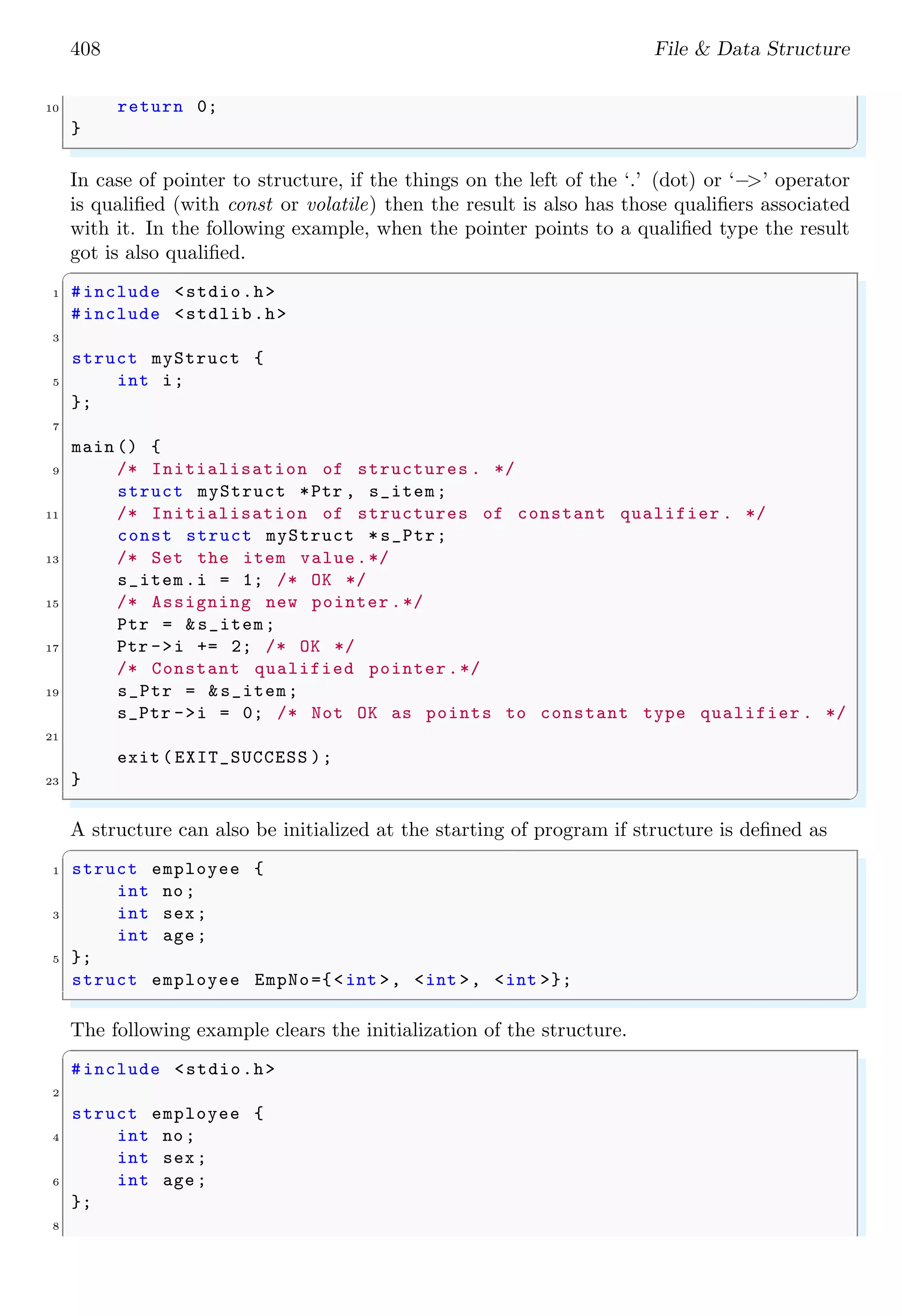408 File & Data Structure
10 return 0;
}
✌
✆
In case of pointer to structure, if the things on the left of the ‘.’ (dot) or ‘−>’ operator
is qualified (with const or volatile) then the result is also has those qualifiers associated
with it. In the following example, when the pointer points to a qualified type the result
got is also qualified.
✞
1 #include <stdio.h>
#include <stdlib.h>
3
struct myStruct {
5 int i;
};
7
main () {
9 /* Initialisation of structures . */
struct myStruct *Ptr , s_item;
11 /* Initialisation of structures of constant qualifier . */
const struct myStruct *s_Ptr;
13 /* Set the item value.*/
s_item.i = 1; /* OK */
15 /* Assigning new pointer .*/
Ptr = &s_item;
17 Ptr ->i += 2; /* OK */
/* Constant qualified pointer.*/
19 s_Ptr = &s_item;
s_Ptr ->i = 0; /* Not OK as points to constant type qualifier . */
21
exit ( EXIT_SUCCESS );
23 }
✌
✆
A structure can also be initialized at the starting of program if structure is defined as
✞
1 struct employee {
int no;
3 int sex;
int age;
5 };
struct employee EmpNo={<int >, <int >, <int >};
✌
✆
The following example clears the initialization of the structure.
✞
#include <stdio.h>
2
struct employee {
4 int no;
int sex;
6 int age;
};
8
 