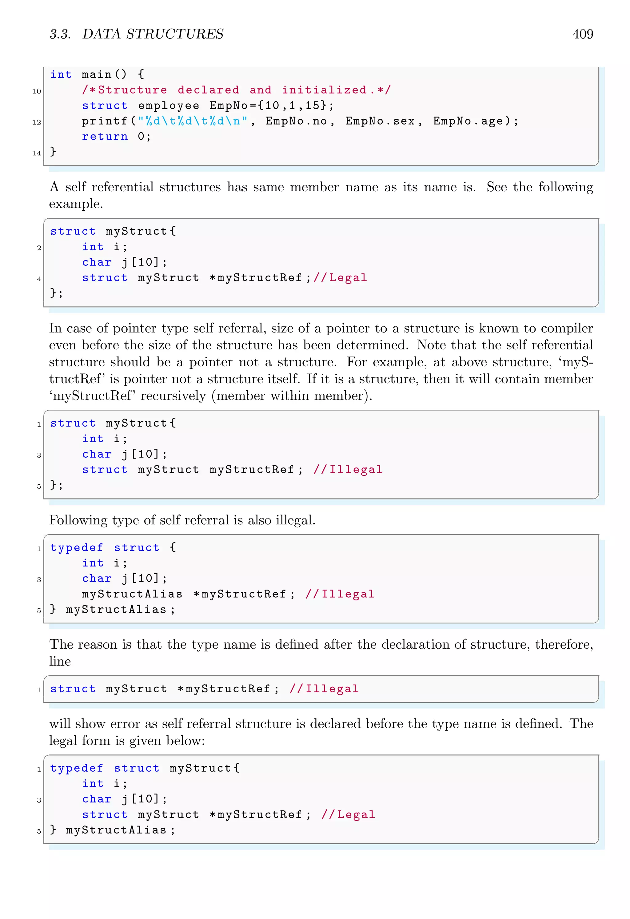 3.3. DATA STRUCTURES 409
int main () {
10 /* Structure declared and initialized .*/
struct employee EmpNo ={10 ,1 ,15};
12 printf("%dt%dt%dn", EmpNo.no , EmpNo.sex , EmpNo.age);
return 0;
14 }
✌
✆
A self referential structures has same member name as its name is. See the following
example.
✞
struct myStruct {
2 int i;
char j[10];
4 struct myStruct *myStructRef ;// Legal
};
✌
✆
In case of pointer type self referral, size of a pointer to a structure is known to compiler
even before the size of the structure has been determined. Note that the self referential
structure should be a pointer not a structure. For example, at above structure, ‘myS-
tructRef’ is pointer not a structure itself. If it is a structure, then it will contain member
‘myStructRef’ recursively (member within member).
✞
1 struct myStruct {
int i;
3 char j[10];
struct myStruct myStructRef ; // Illegal
5 };
✌
✆
Following type of self referral is also illegal.
✞
1 typedef struct {
int i;
3 char j[10];
myStructAlias *myStructRef ; // Illegal
5 } myStructAlias ;
✌
✆
The reason is that the type name is defined after the declaration of structure, therefore,
line
✞
1 struct myStruct *myStructRef ; // Illegal
✌
✆
will show error as self referral structure is declared before the type name is defined. The
legal form is given below:
✞
1 typedef struct myStruct {
int i;
3 char j[10];
struct myStruct *myStructRef ; // Legal
5 } myStructAlias ;
✌
✆
 