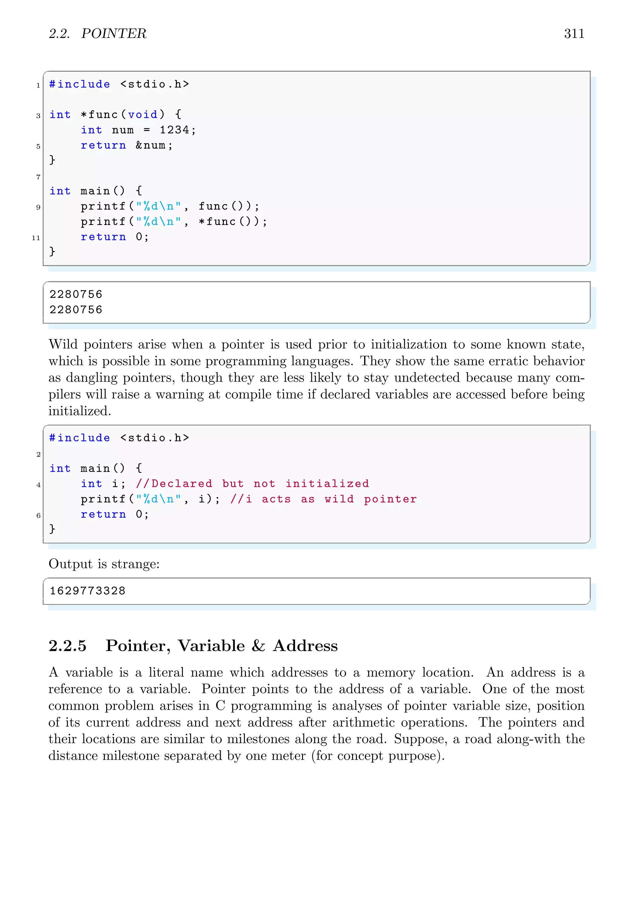 2.2. POINTER 311
✞
1 #include <stdio.h>
3 int *func (void ) {
int num = 1234;
5 return &num;
}
7
int main () {
9 printf("%dn", func ());
printf("%dn", *func ());
11 return 0;
}
✌
✆
✞
2280756
2280756
✌
✆
Wild pointers arise when a pointer is used prior to initialization to some known state,
which is possible in some programming languages. They show the same erratic behavior
as dangling pointers, though they are less likely to stay undetected because many com-
pilers will raise a warning at compile time if declared variables are accessed before being
initialized.
✞
#include <stdio.h>
2
int main () {
4 int i; // Declared but not initialized
printf("%dn", i); //i acts as wild pointer
6 return 0;
}
✌
✆
Output is strange:
✞
1629773328
✌
✆
2.2.5 Pointer, Variable & Address
A variable is a literal name which addresses to a memory location. An address is a
reference to a variable. Pointer points to the address of a variable. One of the most
common problem arises in C programming is analyses of pointer variable size, position
of its current address and next address after arithmetic operations. The pointers and
their locations are similar to milestones along the road. Suppose, a road along-with the
distance milestone separated by one meter (for concept purpose).
 