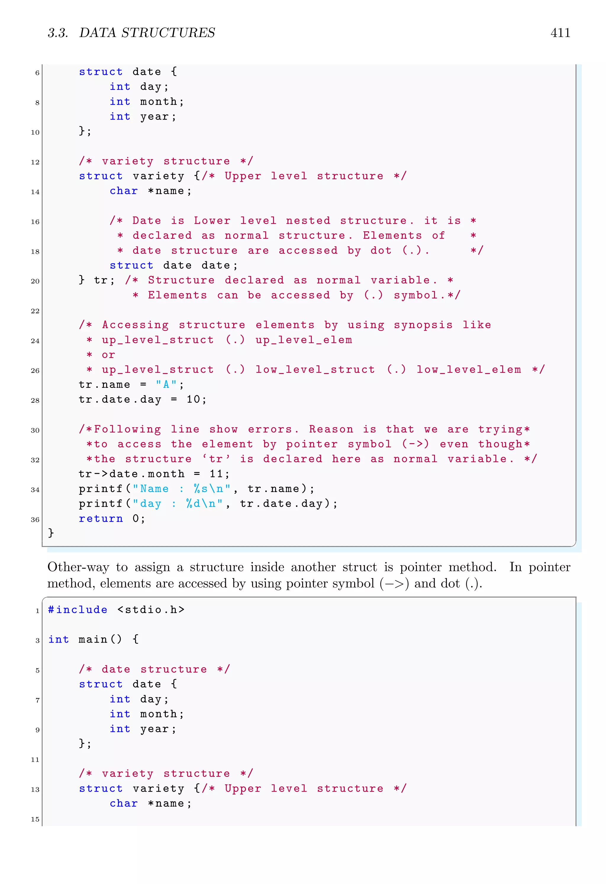 3.3. DATA STRUCTURES 411
6 struct date {
int day;
8 int month;
int year ;
10 };
12 /* variety structure */
struct variety {/* Upper level structure */
14 char *name ;
16 /* Date is Lower level nested structure . it is *
* declared as normal structure . Elements of *
18 * date structure are accessed by dot (.). */
struct date date ;
20 } tr; /* Structure declared as normal variable . *
* Elements can be accessed by (.) symbol.*/
22
/* Accessing structure elements by using synopsis like
24 * up_level_struct (.) up_level_elem
* or
26 * up_level_struct (.) low_level_struct (.) low_level_elem */
tr.name = "A";
28 tr.date .day = 10;
30 /* Following line show errors. Reason is that we are trying*
*to access the element by pointer symbol (->) even though*
32 *the structure ‘tr ’ is declared here as normal variable . */
tr ->date .month = 11;
34 printf("Name : %sn", tr.name );
printf("day : %dn", tr.date .day);
36 return 0;
}
✌
✆
Other-way to assign a structure inside another struct is pointer method. In pointer
method, elements are accessed by using pointer symbol (−>) and dot (.).
✞
1 #include <stdio.h>
3 int main () {
5 /* date structure */
struct date {
7 int day;
int month;
9 int year ;
};
11
/* variety structure */
13 struct variety {/* Upper level structure */
char *name ;
15
 