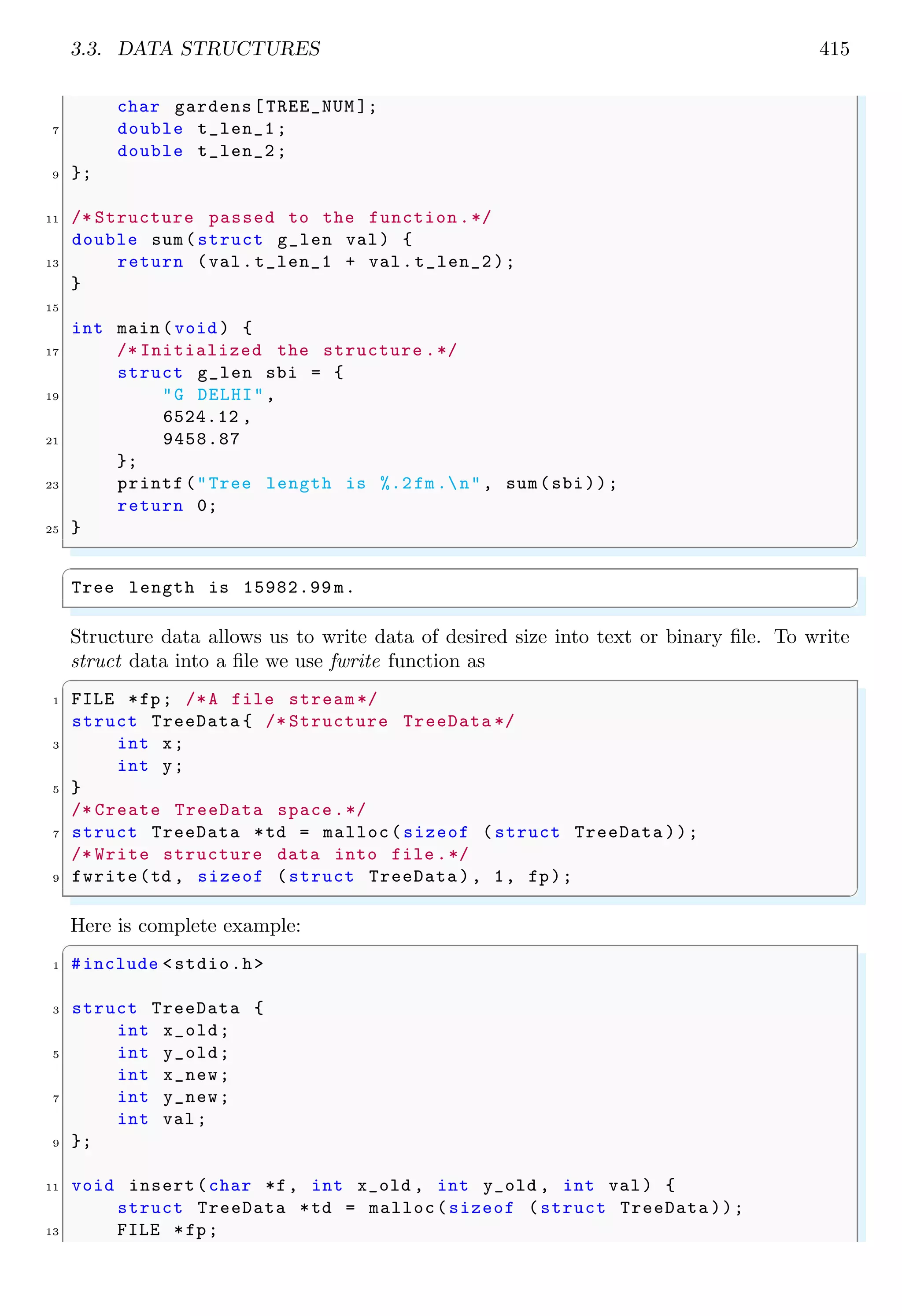 3.3. DATA STRUCTURES 415
char gardens[TREE_NUM ];
7 double t_len_1;
double t_len_2;
9 };
11 /* Structure passed to the function .*/
double sum(struct g_len val) {
13 return (val.t_len_1 + val.t_len_2 );
}
15
int main (void ) {
17 /* Initialized the structure .*/
struct g_len sbi = {
19 "G DELHI",
6524.12 ,
21 9458.87
};
23 printf("Tree length is %.2fm.n", sum(sbi));
return 0;
25 }
✌
✆
✞
Tree length is 15982.99 m.
✌
✆
Structure data allows us to write data of desired size into text or binary file. To write
struct data into a file we use fwrite function as
✞
1 FILE *fp; /*A file stream */
struct TreeData { /* Structure TreeData */
3 int x;
int y;
5 }
/* Create TreeData space.*/
7 struct TreeData *td = malloc(sizeof ( struct TreeData ));
/* Write structure data into file .*/
9 fwrite(td , sizeof (struct TreeData ), 1, fp);
✌
✆
Here is complete example:
✞
1 #include <stdio.h>
3 struct TreeData {
int x_old;
5 int y_old;
int x_new;
7 int y_new;
int val;
9 };
11 void insert(char *f, int x_old , int y_old , int val) {
struct TreeData *td = malloc(sizeof (struct TreeData ));
13 FILE *fp;
 