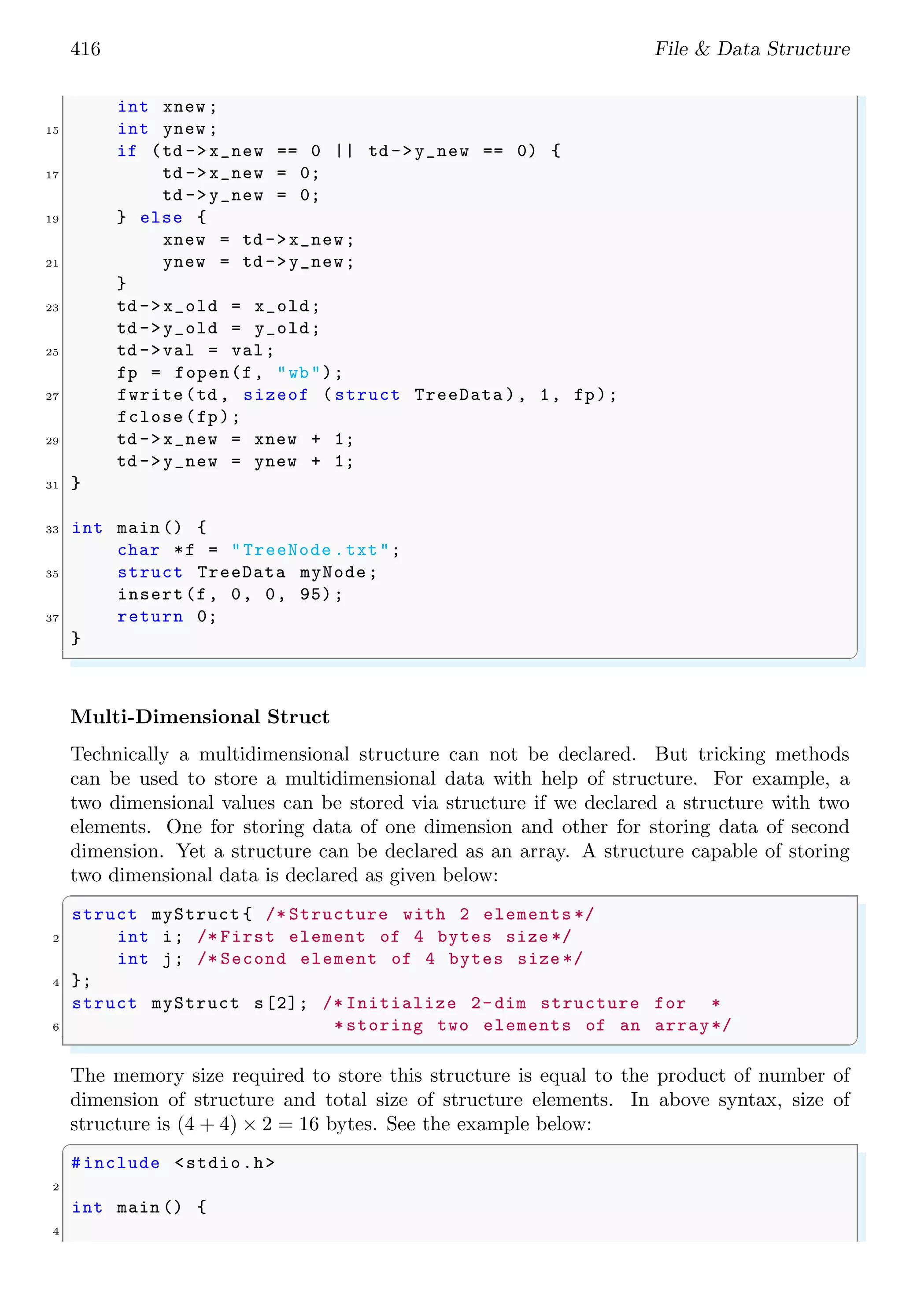 416 File & Data Structure
int xnew ;
15 int ynew ;
if (td ->x_new == 0 || td ->y_new == 0) {
17 td ->x_new = 0;
td ->y_new = 0;
19 } else {
xnew = td ->x_new;
21 ynew = td ->y_new;
}
23 td ->x_old = x_old;
td ->y_old = y_old;
25 td ->val = val;
fp = fopen(f, "wb");
27 fwrite(td , sizeof ( struct TreeData ), 1, fp);
fclose(fp);
29 td ->x_new = xnew + 1;
td ->y_new = ynew + 1;
31 }
33 int main () {
char *f = "TreeNode .txt";
35 struct TreeData myNode;
insert(f, 0, 0, 95);
37 return 0;
}
✌
✆
Multi-Dimensional Struct
Technically a multidimensional structure can not be declared. But tricking methods
can be used to store a multidimensional data with help of structure. For example, a
two dimensional values can be stored via structure if we declared a structure with two
elements. One for storing data of one dimension and other for storing data of second
dimension. Yet a structure can be declared as an array. A structure capable of storing
two dimensional data is declared as given below:
✞
struct myStruct { /* Structure with 2 elements */
2 int i; /* First element of 4 bytes size */
int j; /* Second element of 4 bytes size */
4 };
struct myStruct s[2]; /* Initialize 2-dim structure for *
6 *storing two elements of an array*/
✌
✆
The memory size required to store this structure is equal to the product of number of
dimension of structure and total size of structure elements. In above syntax, size of
structure is (4 + 4) × 2 = 16 bytes. See the example below:
✞
#include <stdio.h>
2
int main () {
4
 
