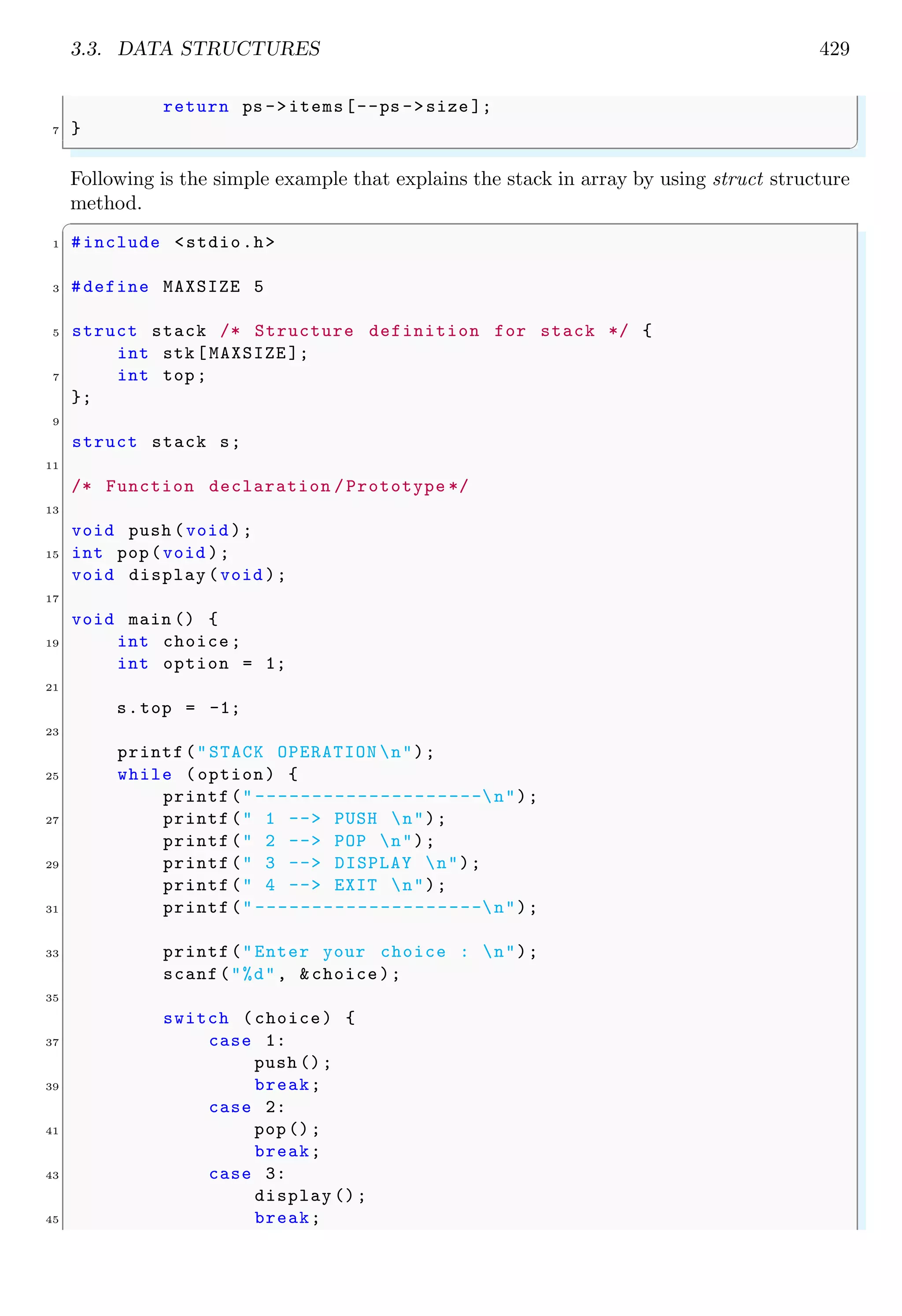 3.3. DATA STRUCTURES 429
return ps ->items[--ps ->size ];
7 }
✌
✆
Following is the simple example that explains the stack in array by using struct structure
method.
✞
1 #include <stdio.h>
3 #define MAXSIZE 5
5 struct stack /* Structure definition for stack */ {
int stk[MAXSIZE ];
7 int top;
};
9
struct stack s;
11
/* Function declaration /Prototype */
13
void push (void );
15 int pop(void );
void display (void );
17
void main () {
19 int choice;
int option = 1;
21
s.top = -1;
23
printf("STACK OPERATION n");
25 while (option) {
printf(" --------------------n");
27 printf(" 1 --> PUSH n");
printf(" 2 --> POP n");
29 printf(" 3 --> DISPLAY n");
printf(" 4 --> EXIT n");
31 printf(" --------------------n");
33 printf("Enter your choice : n");
scanf("%d", &choice);
35
switch (choice) {
37 case 1:
push ();
39 break;
case 2:
41 pop();
break;
43 case 3:
display ();
45 break;
 
