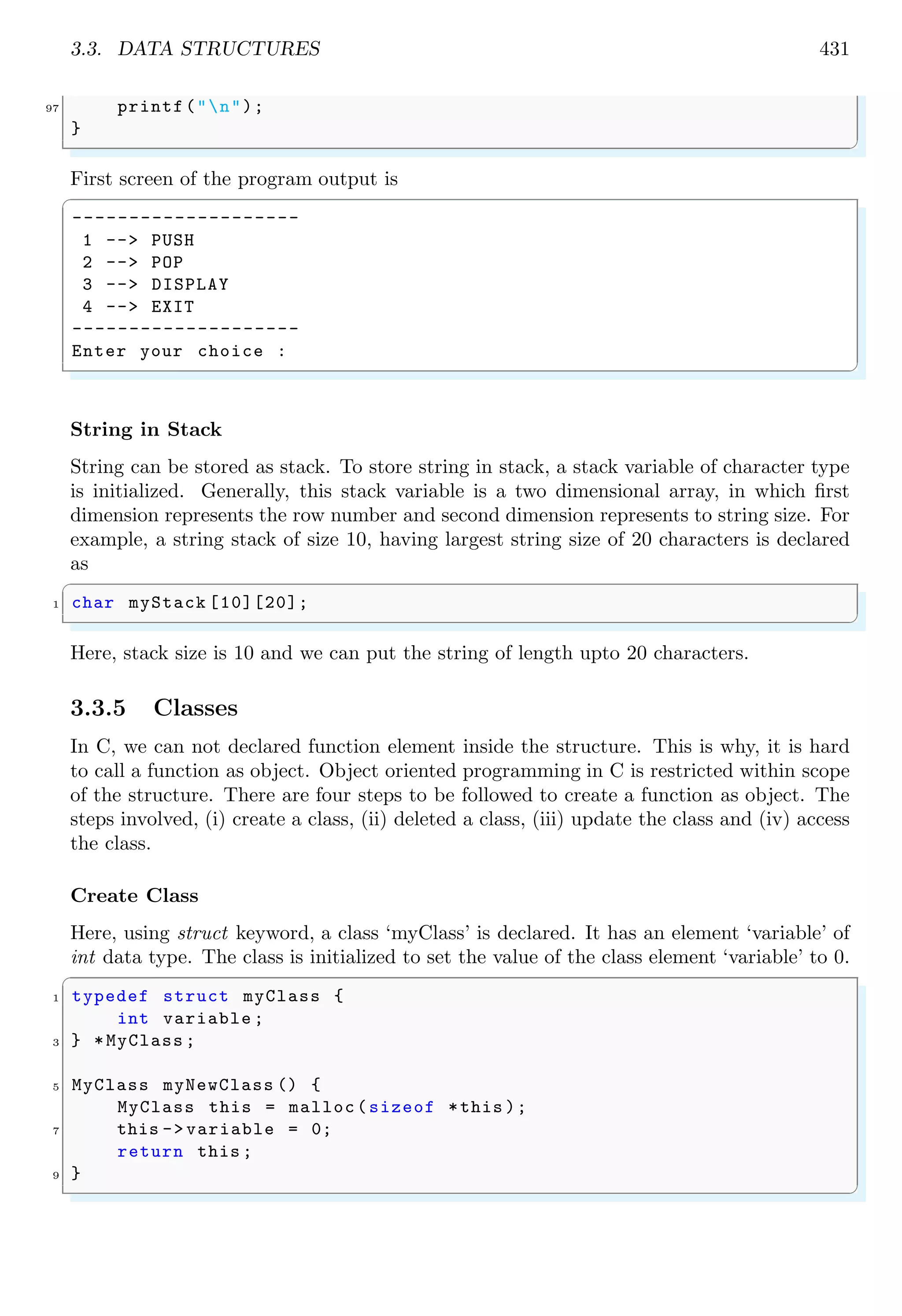 3.3. DATA STRUCTURES 431
97 printf("n");
}
✌
✆
First screen of the program output is
✞
--------------------
1 --> PUSH
2 --> POP
3 --> DISPLAY
4 --> EXIT
--------------------
Enter your choice :
✌
✆
String in Stack
String can be stored as stack. To store string in stack, a stack variable of character type
is initialized. Generally, this stack variable is a two dimensional array, in which first
dimension represents the row number and second dimension represents to string size. For
example, a string stack of size 10, having largest string size of 20 characters is declared
as
✞
1 char myStack [10][20];
✌
✆
Here, stack size is 10 and we can put the string of length upto 20 characters.
3.3.5 Classes
In C, we can not declared function element inside the structure. This is why, it is hard
to call a function as object. Object oriented programming in C is restricted within scope
of the structure. There are four steps to be followed to create a function as object. The
steps involved, (i) create a class, (ii) deleted a class, (iii) update the class and (iv) access
the class.
Create Class
Here, using struct keyword, a class ‘myClass’ is declared. It has an element ‘variable’ of
int data type. The class is initialized to set the value of the class element ‘variable’ to 0.
✞
1 typedef struct myClass {
int variable ;
3 } *MyClass ;
5 MyClass myNewClass () {
MyClass this = malloc(sizeof *this );
7 this -> variable = 0;
return this ;
9 }
✌
✆
 