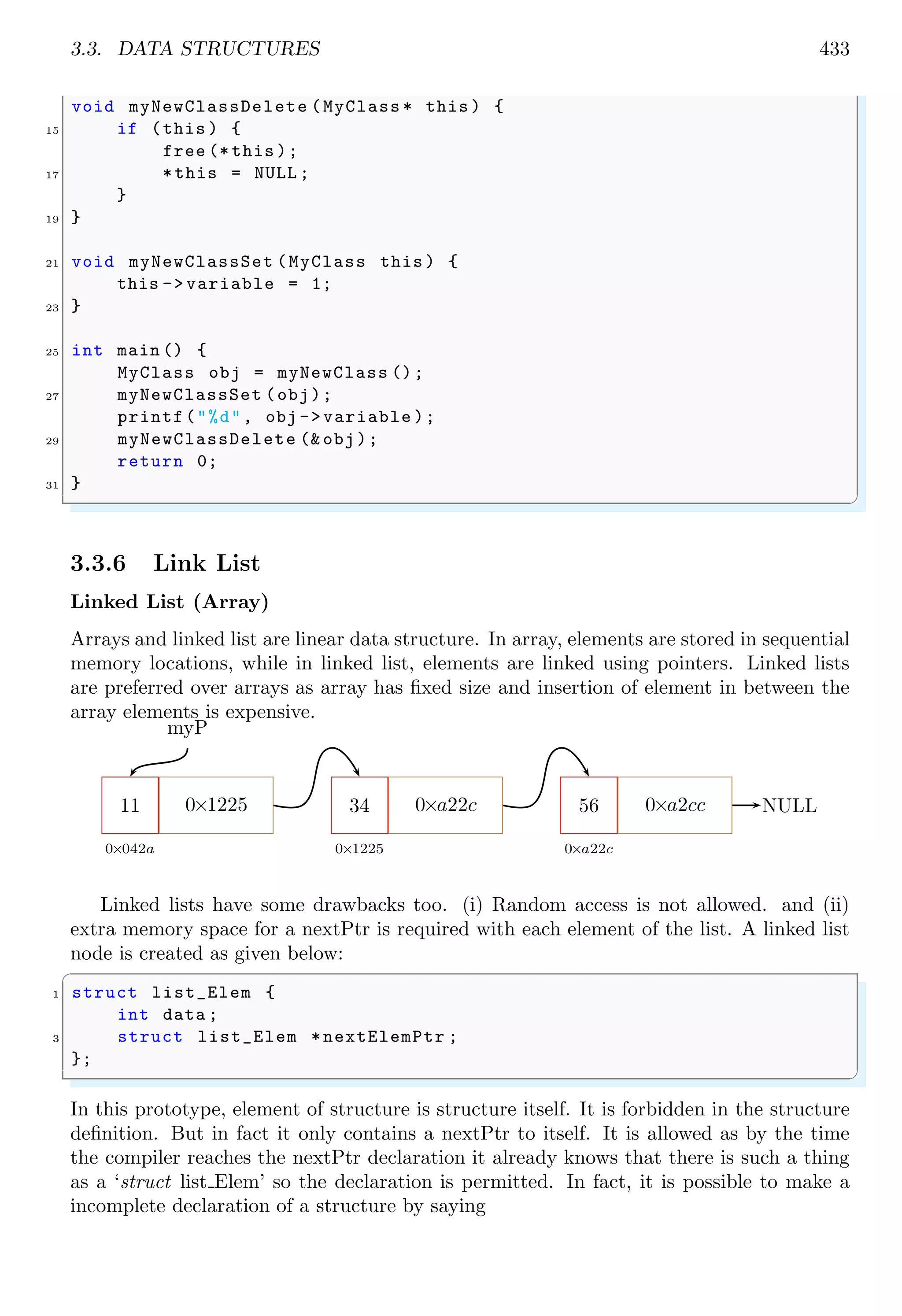 3.3. DATA STRUCTURES 433
void myNewClassDelete (MyClass * this ) {
15 if (this ) {
free (* this );
17 *this = NULL ;
}
19 }
21 void myNewClassSet (MyClass this ) {
this -> variable = 1;
23 }
25 int main () {
MyClass obj = myNewClass ();
27 myNewClassSet (obj);
printf("%d", obj ->variable );
29 myNewClassDelete (& obj);
return 0;
31 }
✌
✆
3.3.6 Link List
Linked List (Array)
Arrays and linked list are linear data structure. In array, elements are stored in sequential
memory locations, while in linked list, elements are linked using pointers. Linked lists
are preferred over arrays as array has fixed size and insertion of element in between the
array elements is expensive.
11
0×042a
0×1225 34
0×1225
0×a22c 56
0×a22c
0×a2cc
myP
NULL
Linked lists have some drawbacks too. (i) Random access is not allowed. and (ii)
extra memory space for a nextPtr is required with each element of the list. A linked list
node is created as given below:
✞
1 struct list_Elem {
int data ;
3 struct list_Elem *nextElemPtr ;
};
✌
✆
In this prototype, element of structure is structure itself. It is forbidden in the structure
definition. But in fact it only contains a nextPtr to itself. It is allowed as by the time
the compiler reaches the nextPtr declaration it already knows that there is such a thing
as a ‘struct list Elem’ so the declaration is permitted. In fact, it is possible to make a
incomplete declaration of a structure by saying
 