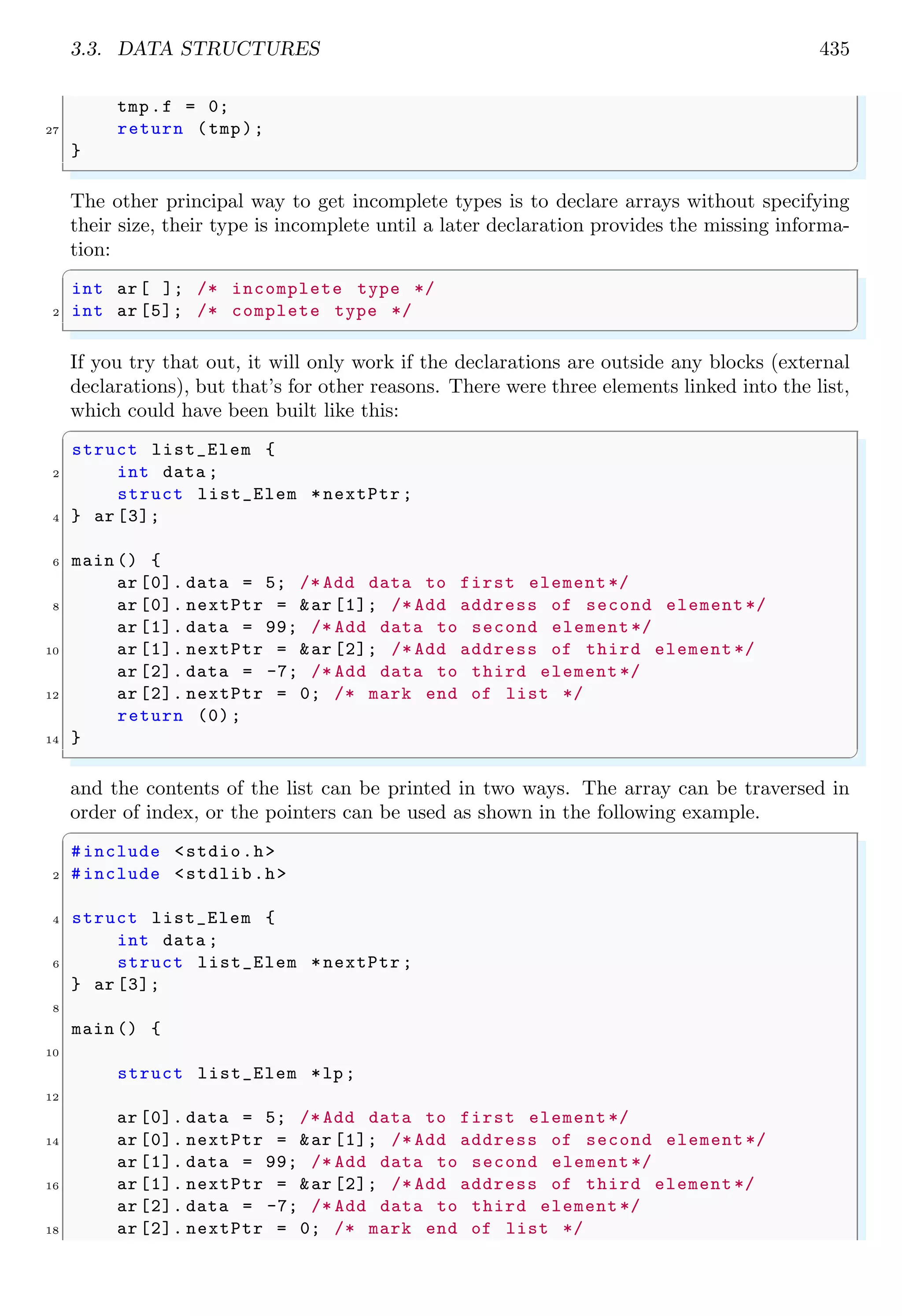 3.3. DATA STRUCTURES 435
tmp.f = 0;
27 return (tmp);
}
✌
✆
The other principal way to get incomplete types is to declare arrays without specifying
their size, their type is incomplete until a later declaration provides the missing informa-
tion:
✞
int ar[ ]; /* incomplete type */
2 int ar [5]; /* complete type */
✌
✆
If you try that out, it will only work if the declarations are outside any blocks (external
declarations), but that’s for other reasons. There were three elements linked into the list,
which could have been built like this:
✞
struct list_Elem {
2 int data ;
struct list_Elem *nextPtr ;
4 } ar [3];
6 main () {
ar [0]. data = 5; /* Add data to first element */
8 ar [0]. nextPtr = &ar [1]; /* Add address of second element */
ar [1]. data = 99; /* Add data to second element */
10 ar [1]. nextPtr = &ar [2]; /* Add address of third element */
ar [2]. data = -7; /* Add data to third element */
12 ar [2]. nextPtr = 0; /* mark end of list */
return (0);
14 }
✌
✆
and the contents of the list can be printed in two ways. The array can be traversed in
order of index, or the pointers can be used as shown in the following example.
✞
#include <stdio.h>
2 #include <stdlib.h>
4 struct list_Elem {
int data ;
6 struct list_Elem *nextPtr ;
} ar [3];
8
main () {
10
struct list_Elem *lp;
12
ar [0]. data = 5; /* Add data to first element */
14 ar [0]. nextPtr = &ar [1]; /* Add address of second element */
ar [1]. data = 99; /* Add data to second element */
16 ar [1]. nextPtr = &ar [2]; /* Add address of third element */
ar [2]. data = -7; /* Add data to third element */
18 ar [2]. nextPtr = 0; /* mark end of list */
 