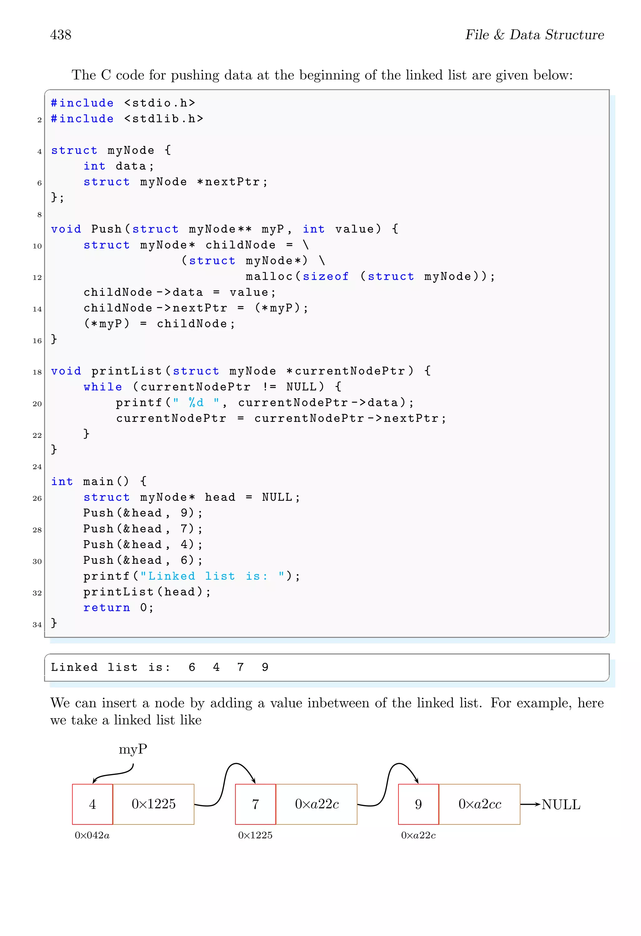 438 File & Data Structure
The C code for pushing data at the beginning of the linked list are given below:
✞
#include <stdio.h>
2 #include <stdlib.h>
4 struct myNode {
int data ;
6 struct myNode *nextPtr ;
};
8
void Push (struct myNode ** myP , int value) {
10 struct myNode* childNode = 
(struct myNode*) 
12 malloc(sizeof (struct myNode));
childNode ->data = value;
14 childNode ->nextPtr = (* myP);
(* myP) = childNode ;
16 }
18 void printList (struct myNode *currentNodePtr ) {
while (currentNodePtr != NULL ) {
20 printf(" %d ", currentNodePtr ->data );
currentNodePtr = currentNodePtr ->nextPtr;
22 }
}
24
int main () {
26 struct myNode* head = NULL ;
Push (& head , 9);
28 Push (& head , 7);
Push (& head , 4);
30 Push (& head , 6);
printf("Linked list is: ");
32 printList (head );
return 0;
34 }
✌
✆
✞
Linked list is: 6 4 7 9
✌
✆
We can insert a node by adding a value inbetween of the linked list. For example, here
we take a linked list like
4
0×042a
0×1225 7
0×1225
0×a22c 9
0×a22c
0×a2cc
myP
NULL
 
